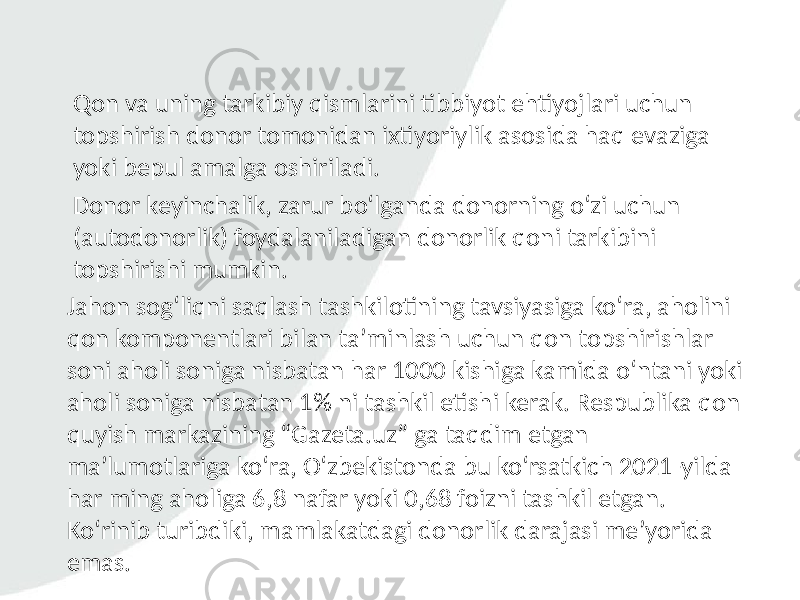 Qon va uning tarkibiy qismlarini tibbiyot ehtiyojlari uchun topshirish donor tomonidan ixtiyoriylik asosida haq evaziga yoki bepul amalga oshiriladi. Donor keyinchalik, zarur bo‘lganda donorning o‘zi uchun (autodonorlik) foydalaniladigan donorlik qoni tarkibini topshirishi mumkin. Jahon sog‘liqni saqlash tashkilotining tavsiyasiga ko‘ra, aholini qon komponentlari bilan ta’minlash uchun qon topshirishlar soni aholi soniga nisbatan har 1000 kishiga kamida o‘ntani yoki aholi soniga nisbatan 1% ni tashkil etishi kerak. Respublika qon quyish markazining “Gazeta.uz” ga taqdim etgan ma’lumotlariga ko‘ra, O‘zbekistonda bu ko‘rsatkich 2021-yilda har ming aholiga 6,8 nafar yoki 0,68 foizni tashkil etgan. Ko‘rinib turibdiki, mamlakatdagi donorlik darajasi me’yorida emas. 