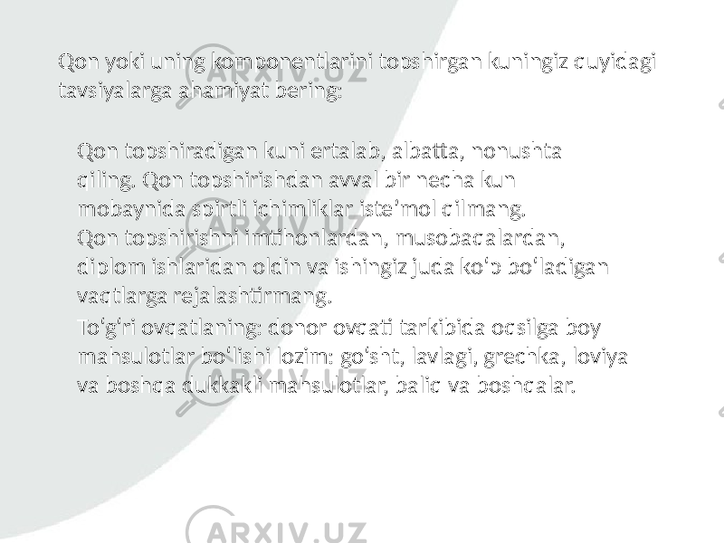 Qon yoki uning komponentlarini topshirgan kuningiz quyidagi tavsiyalarga ahamiyat bering: Qon topshiradigan kuni ertalab, albatta, nonushta qiling. Qon topshirishdan avval bir necha kun mobaynida spirtli ichimliklar iste’mol qilmang. Qon topshirishni imtihonlardan, musobaqalardan, diplom ishlaridan oldin va ishingiz juda ko‘p bo‘ladigan vaqtlarga rejalashtirmang. To‘g‘ri ovqatlaning: donor ovqati tarkibida oqsilga boy mahsulotlar bo‘lishi lozim: go‘sht, lavlagi, grechka, loviya va boshqa dukkakli mahsulotlar, baliq va boshqalar. 