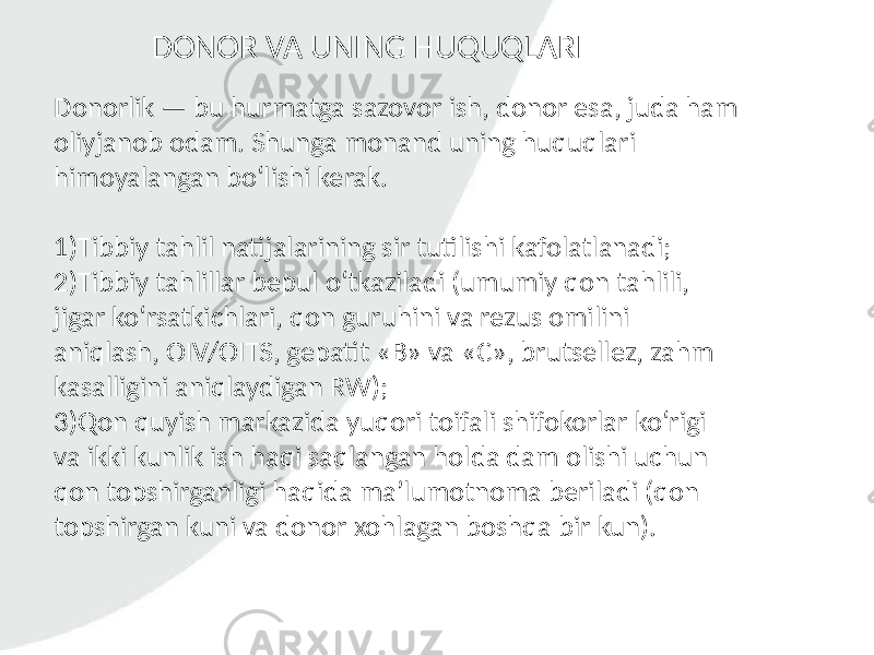 Donorlik — bu hurmatga sazovor ish, donor esa, juda ham oliyjanob odam. Shunga monand uning huquqlari himoyalangan bo‘lishi kerak. 1)Tibbiy tahlil natijalarining sir tutilishi kafolatlanadi; 2)Tibbiy tahlillar bepul o‘tkaziladi (umumiy qon tahlili, jigar ko‘rsatkichlari, qon guruhini va rezus omilini aniqlash, OIV/OITS, gepatit «B» va «C», brutsellez, zahm kasalligini aniqlaydigan RW); 3)Qon quyish markazida yuqori toifali shifokorlar ko‘rigi va ikki kunlik ish haqi saqlangan holda dam olishi uchun qon topshirganligi haqida ma’lumotnoma beriladi (qon topshirgan kuni va donor xohlagan boshqa bir kun). DONOR VA UNING HUQUQLARI 