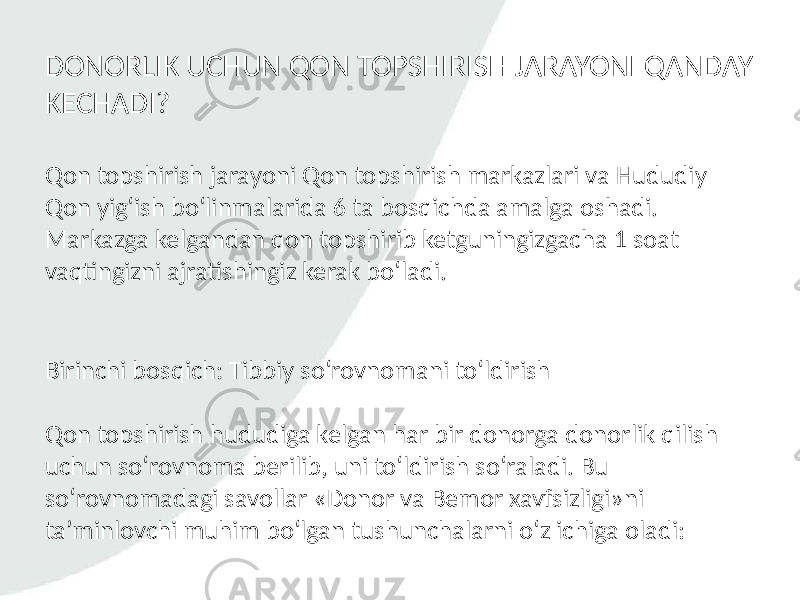 Qon topshirish jarayoni Qon topshirish markazlari va Hududiy Qon yig‘ish bo‘linmalarida 6 ta bosqichda amalga oshadi. Markazga kelgandan qon topshirib ketguningizgacha 1 soat vaqtingizni ajratishingiz kerak bo‘ladi.DONORLIK UCHUN QON TOPSHIRISH JARAYONI QANDAY KECHADI? Birinchi bosqich: Tibbiy so‘rovnomani to‘ldirish Qon topshirish hududiga kelgan har bir donorga donorlik qilish uchun so‘rovnoma berilib, uni to‘ldirish so‘raladi. Bu so‘rovnomadagi savollar «Donor va Bemor xavfsizligi»ni ta’minlovchi muhim bo‘lgan tushunchalarni o‘z ichiga oladi: 