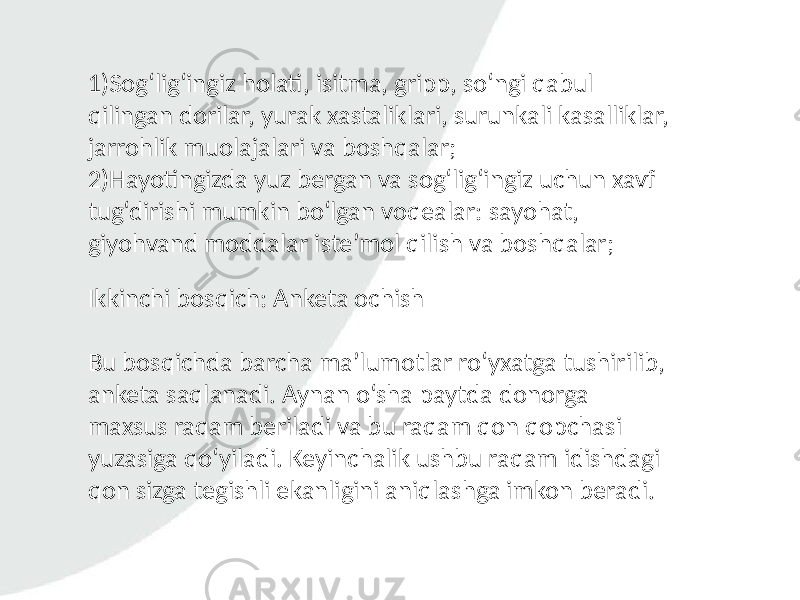 1)Sog‘lig‘ingiz holati, isitma, gripp, so‘ngi qabul qilingan dorilar, yurak xastaliklari, surunkali kasalliklar, jarrohlik muolajalari va boshqalar; 2)Hayotingizda yuz bergan va sog‘lig‘ingiz uchun xavf tug‘dirishi mumkin bo‘lgan voqealar: sayohat, giyohvand moddalar iste’mol qilish va boshqalar; Ikkinchi bosqich: Anketa ochish Bu bosqichda barcha ma’lumotlar ro‘yxatga tushirilib, anketa saqlanadi. Aynan o‘sha paytda donorga maxsus raqam beriladi va bu raqam qon qopchasi yuzasiga qo‘yiladi. Keyinchalik ushbu raqam idishdagi qon sizga tegishli ekanligini aniqlashga imkon beradi. 