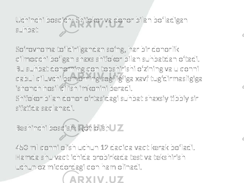 Uchinchi bosqich: Shifokor va donor bilan bo‘ladigan suhbat So‘rovnoma to‘ldirilgandan so‘ng, har bir donorlik qilmoqchi bo‘lgan shaxs shifokor bilan suhbatdan o‘tadi. Bu suhbat donorning qon topshirishi o‘zining va u qonni qabul qiluvchi bemorning sog‘lig‘iga xavf tug‘dirmasligiga ishonch hosil qilish imkonini beradi. Shifokor bilan donor o‘rtasidagi suhbat shaxsiy tibbiy sir sifatida saqlanadi. Beshinchi bosqish: Qon olish 450 ml qonni olish uchun 12 daqiqa vaqt kerak bo‘ladi. Hamda shu vaqt ichida probirkada test va tekshirish uchun oz miqdordagi qon ham olinadi. 