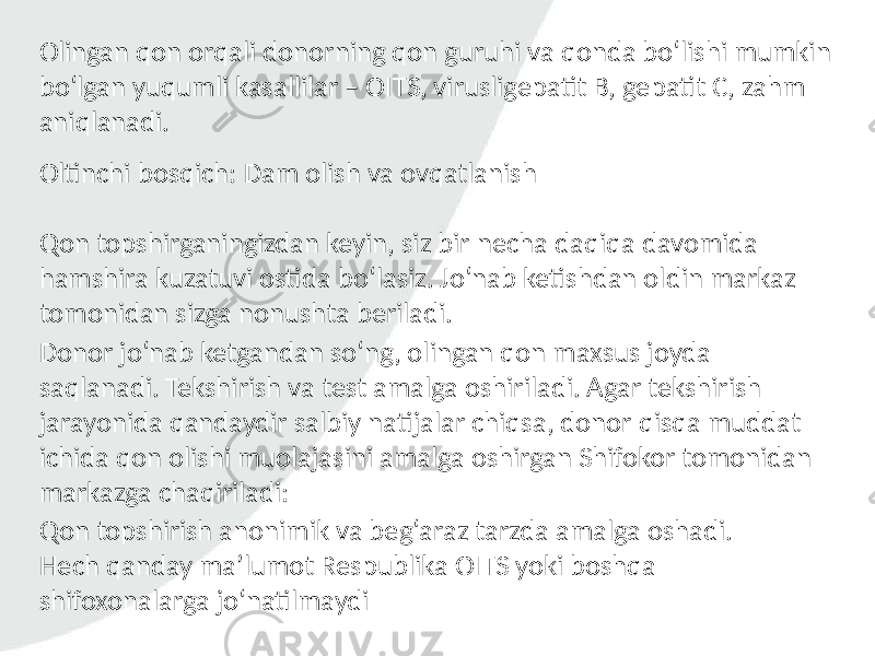 Olingan qon orqali donorning qon guruhi va qonda bo‘lishi mumkin bo‘lgan yuqumli kasallilar – OITS, virusligepatit B, gepatit C, zahm aniqlanadi. Oltinchi bosqich: Dam olish va ovqatlanish Qon topshirganingizdan keyin, siz bir necha daqiqa davomida hamshira kuzatuvi ostida bo‘lasiz. Jo‘nab ketishdan oldin markaz tomonidan sizga nonushta beriladi. Donor jo‘nab ketgandan so‘ng, olingan qon maxsus joyda saqlanadi. Tekshirish va test amalga oshiriladi. Agar tekshirish jarayonida qandaydir salbiy natijalar chiqsa, donor qisqa muddat ichida qon olishi muolajasini amalga oshirgan Shifokor tomonidan markazga chaqiriladi: Qon topshirish anonimik va beg‘araz tarzda amalga oshadi. Hech qanday ma’lumot Respublika OITS yoki boshqa shifoxonalarga jo‘natilmaydi 