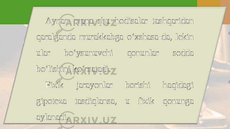 Aynan mana shu hodisalar tashqaridan qaralganda murakkabga o‘xshasa-da, lekin ular bo‘ysunuvchi qonunlar sodda bo‘lishini ko‘rsatadi. Fizik jarayonlar borishi haqidagi gipoteza tasdiqlansa, u fizik qonunga aylanadi. 