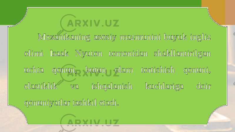 Mexanikaning asosiy mazmunini buyuk ingliz olimi Isaak Nyuton tomonidan shakllantirilgan uchta qonun, butun olam tortishish qonuni, elastiklik va ishqalanish kuchlariga doir qonuniyatlar tashkil etadi. 