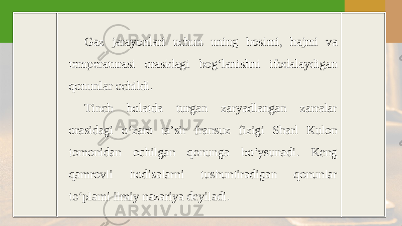 Gaz jarayonlari uchun uning bosimi, hajmi va temperaturasi orasidagi bog‘lanishni ifodalaydigan qonunlar ochildi. Tinch holatda turgan zaryadlangan zarralar orasidagi o‘zaro ta’sir fransuz fizigi Sharl Kulon tomonidan ochilgan qonunga bo‘ysunadi. Keng qamrovli hodisalarni tushuntiradigan qonunlar to‘plami ilmiy nazariya deyiladi. 