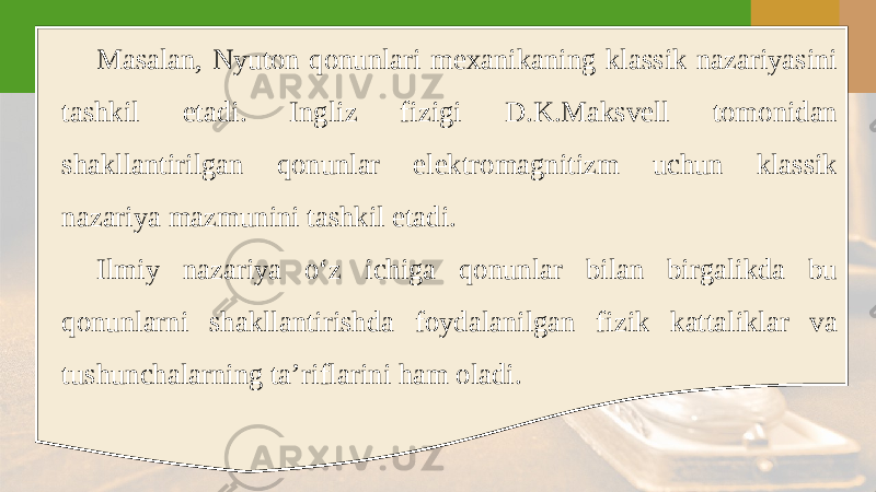 Masalan, Nyuton qonunlari mexanikaning klassik nazariyasini tashkil etadi. Ingliz fizigi D.K.Maksvell tomonidan shakllantirilgan qonunlar elektromagnitizm uchun klassik nazariya mazmunini tashkil etadi. Ilmiy nazariya o‘z ichiga qonunlar bilan birgalikda bu qonunlarni shakllantirishda foydalanilgan fizik kattaliklar va tushunchalarning ta’riflarini ham oladi. 