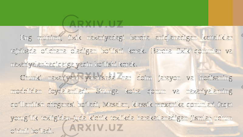 Eng muhimi, fizik nazariyadagi barcha aniqlanadigan kattaliklar tajribada o‘lchana oladigan bo‘lishi kerak. Barcha fizik qonunlar va nazariyalar haqiqatga yaqin bo‘lishi kerak. Chunki nazariyani yaratishda har doim jarayon va hodisaning modelidan foydalaniladi. Shunga ko‘ra qonun va nazariyalarning qo‘llanilish chegarasi bo‘ladi, Masalan, klassik mexanika qonunlari faqat yorug‘lik tezligidan juda kichik tezlikda harakatlanadigan jismlar uchun o‘rinli bo‘ladi. 