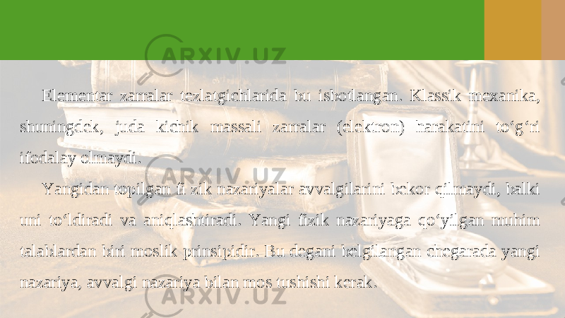 Elementar zarralar tezlatgichlarida bu isbotlangan. Klassik mexanika, shuningdek, juda kichik massali zarralar (elektron) harakatini to‘g‘ri ifodalay olmaydi. Yangidan topilgan fi zik nazariyalar avvalgilarini bekor qilmaydi, balki uni to‘ldiradi va aniqlashtiradi. Yangi fizik nazariyaga qo‘yilgan muhim talablardan biri moslik prinsipidir. Bu degani belgilangan chegarada yangi nazariya, avvalgi nazariya bilan mos tushishi kerak. 