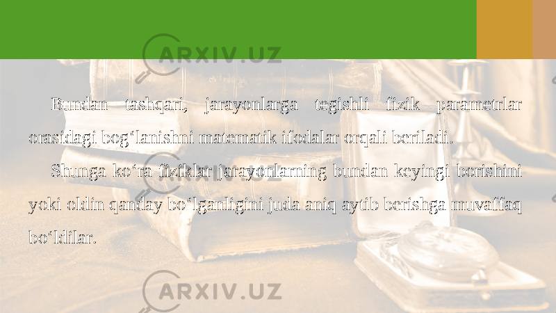 Bundan tashqari, jarayonlarga tegishli fizik parametrlar orasidagi bog‘lanishni matematik ifodalar orqali beriladi. Shunga ko‘ra fiziklar jarayonlarning bundan keyingi borishini yoki oldin qanday bo‘lganligini juda aniq aytib berishga muvaffaq bo‘ldilar. 