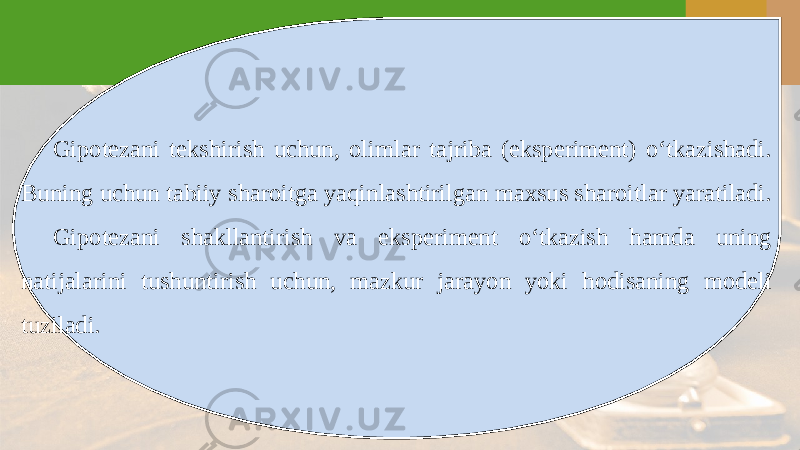 Gipotezani tekshirish uchun, olimlar tajriba (eksperiment) o‘tkazishadi. Buning uchun tabiiy sharoitga yaqinlashtirilgan maxsus sharoitlar yaratiladi. Gipotezani shakllantirish va eksperiment o‘tkazish hamda uning natijalarini tushuntirish uchun, mazkur jarayon yoki hodisaning modeli tuziladi. 