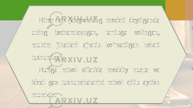 Biror bir jarayonning modeli deyilganda uning ixchamlashgan, tartibga solingan, muhim jihatlari ajratib ko‘rsatilgan holati tushuniladi. Bunga misol sifatida moddiy nuqta va ideal gaz tushunchalarini misol qilib aytish mumkin. 