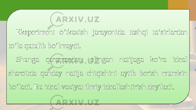 Eksperiment o‘tkazish jarayonida tashqi ta’sirlardan to‘la qutulib bo‘lmaydi. Shunga qaramasdan, olingan natijaga ko‘ra ideal sharoitda qanday natija chiqishini aytib berish mumkin bo‘ladi. Bu ideal vaziyat ilmiy ideallashtirish deyiladi.2A 08 1D1119 1211 090E 