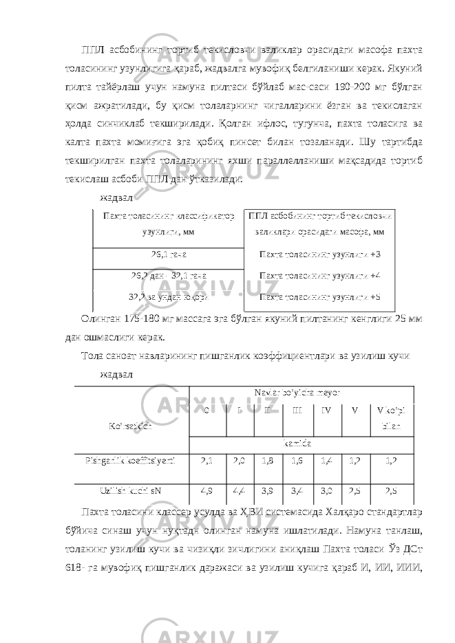 ППЛ асбобининг тортиб текисловчи валиклар орасидаги масофа пахта толасининг узунлигига қараб, жадвалга мувофиқ белгиланиши керак. Якуний пилта тайёрлаш учун намуна пилтаси бўйлаб мас-саси 190-200 мг бўлган қисм ажратилади, бу қисм толаларнинг чигалларини ёзган ва текислаган ҳолда синчиклаб текширилади. Қолган ифлос, тугунча, пахта толасига ва калта пахта момиғига эга қобиқ пинсет билан тозаланади. Шу тартибда текширилган пахта толаларининг яхши параллелланиши мақсадида тортиб текислаш асбоби ППЛ дан ўтказилади. жадвал Пахта толасининг классификатор узунлиги, мм ППЛ асбобининг тортиб текисловчи валиклари орасидаги масофа, мм 26,1 гача Пахта толасининг узунлиги +3 26,2 дан - 32,1 гача Пахта толасининг узунлиги +4 32,2 ва ундан юқори Пахта толасининг узунлиги +5 Олинган 175-180 мг массага эга бўлган якуний пилтанинг кенглиги 25 мм дан ошмаслиги керак. Тола саноат навларининг пишганлик коэффициентлари ва узилиш кучи жадвал Ko’rsatkich Navlar bo’yicha meyor 0 I II III IV V V ko’pi bilan kamida Pishganlik koeffitsiyenti 2,1 2,0 1,8 1,6 1,4 1,2 1,2 Uzilish kuchi sN 4,9 4,4 3,9 3,4 3,0 2,5 2,5 Пахта толасини классер усулда ва ҲВИ системасида Халқаро стандартлар бўйича синаш учун нуқтадн олинган намуна ишлатилади. Намуна танлаш, толанинг узилиш кучи ва чизиқли зичлигини аниқлаш Пахта толаси Ўз ДСт 618- га мувофиқ пишганлик даражаси ва узилиш кучига қараб И, ИИ, ИИИ, 