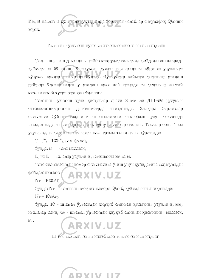 ИВ, В навларга бўлинади, у жадвалда берилган талабларга мувофиқ бўлиши керак. Толанинг узилиш кучи ва чизиқли зичлигини аниқлаш Тола ишланиш даврида ва тайёр маҳсулот сифатида фойдаланиш даврида қиймати ва йўналиши ўзгарувчан кучлар таъсирида ва кўпинча узунасига чўзувчи кучлар таъсирида бўлади. Бу кучлар қиймати толанинг узилиш пайтида ўлчанганидан у узилиш кучи деб аталади ва толанинг асосий механикавий хусусияти ҳисобланади. Толанинг узилиш кучи қисқичлар ораси 3 мм ли ДШ-3М русумли такомиллаштирилган диномаметрда аниқланади. Халқаро бирликлар системаси бўйича толанинг ингичкалигини тавсифлаш учун тексларда ифодаланадиган чизиқли чизлик тушунчаси киритилган. Текслар сони 1 км узунликдаги толанинг оғирлиги неча грамм эканлигини кўрсатади: T = L m 1 = 100 m L текс (г/км), бунда: м — тола массаси; L 1 va L — толалар узунлиги, тегишлича км ва м. Текс системасидан номер системасига ўтиш учун қуйидагича формуладан фойдаланилади: N T = 1000/T, бунда: N T — толанинг метрик номери бўлиб, қуйидагича аниқланади: N T = 10n/G f , бунда: 10 - штапел ўртасидан қирқиб олинган қисмнинг узунлиги, мм; нтолалар сони; G f - штапел ўртасидан қирқиб олинган қисмининг массаси, мг. Пахта толасининг пишиб этилганлигини аниқлаш 