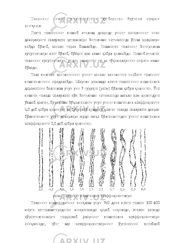 Толанинг пишиб етилганлигини қутбланган ёруғлик орқали аниқлаш Пахта толасининг пишиб етилиш даврида унинг каналининг ички деворларига селлулоза қатламлари йиғилиши натижасида ўсиш ҳалқалари пайдо бўлиб, канали торая бошлайди. Пишмаган толанинг йигирилиш хусусиятлари паст бўлиб, бўёқни ҳам яхши қабул қилмайди. Пишиб етилган толанинг хусусиятлари, ундан ишланган ип ва тўқималарнинг сифати яхши бўлади. Тола пилтаси кенглигининг унинг канали кенглигига нисбати толанинг пишганлигини ифодалайди. Шартли равишда пахта толасининг пишганлик даражасини белгилаш учун уни 2-гуруҳга (расм) бўлиш қабул қилинган. Ўта пишган толада селлулоза кўп йиғилиши натижасида шакли ҳам цилиндрга ўхшаб қолган, буралиши йўқолганлиги учун унинг пишганлик коэффициенти 5,0 деб қабул қилинган ва бутунлай пишмай қолган толада селлулоза деярли бўлмаганлиги учун деворлари жуда юпқа бўлганлигидан унинг пишганлик коэффициенти 0,0 деб қабул қилинган. расм. Толанинг пишганлик коэффициентлари Толанинг пишганлигини аниқлаш учун 250 дона пахта толаси 300-400 марта катталаштирадиган микроскопда қараб чиқилади, эталон расмда кўрсатилганларга таққослаб уларнинг пишганлик коэффициентлари аниқланади, сўнг шу коэффициентларнинг ўртачасини ҳисоблаб 