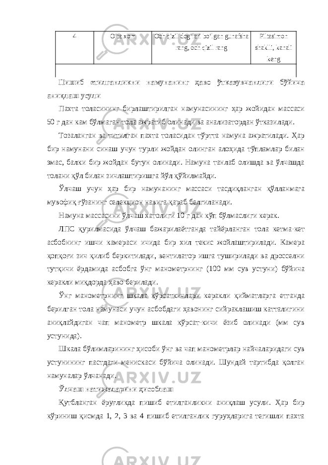 4 O’ta xom Och qizil dog’lari bo’lgan gunafsha rang, och qizil rang Piltasimon shaklli, kanali keng Пишиб етилганликни намунанинг ҳаво ўтказувчанлиги бўйича аниқлаш усули Пахта толасининг бирлаштирилган намунасининг ҳар жойидан массаси 50 г дан кам бўлмаган тола ажратиб олинади ва анализатордан ўтказилади. Тозаланган ва титилган пахта толасидан тўртта намуна ажратилади. Ҳар бир намунани синаш учун турли жойдан олинган алоҳида тўпламлар билан эмас, балки бир жойдан бутун олинади. Намуна танлаб олишда ва ўлчашда толани қўл билан зичлаштиришга йўл қўйилмайди. Ўлчаш учун ҳар бир намунанинг массаси тасдиқланган қўлланмага мувофиқ ғўзанинг селекцион навига қараб белгиланади. Намуна массасини ўлчаш хатолиги 10 г дан кўп бўлмаслиги керак. ЛПС қурилмасида ўлчаш бажарилаётганда тайёрланган тола кетма-кет асбобнинг ишчи камераси ичида бир хил текис жойлаштирилади. Камера қопқоғи зич қилиб беркитилади, вентилатор ишга туширилади ва дросселни тутқичи ёрдамида асбобга ўнг манометрнинг (100 мм сув устуни) бўйича керакли миқдорда ҳаво берилади. Ўнг манометрнинг шкала кўрсаткичлари керакли қийматларга етганда берилган тола намунаси учун асбобдаги ҳавонинг сийраклашиш катталигини аниқлайдиган чап манометр шкала кўрсат-кичи ёзиб олинади (мм сув устунида). Шкала бўлимларининг ҳисоби ўнг ва чап манометрлар найчаларидаги сув устунининг пастдаги менискаси бўйича олинади. Шундай тартибда қолган намуналар ўлчанади. Ўлчаш натижаларини ҳисоблаш Қутбланган ёруғликда пишиб етилганликни аниқлаш усули. Ҳар бир кўриниш қисмда 1, 2, 3 ва 4 пишиб етилганлик гуруҳларига тегишли пахта 