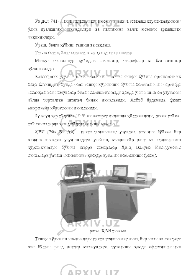 Ўз ДСт 741- Пахта толаси, пахта момиғи, пахта тозалаш корхоналарининг ўлик аралашган чиқиндилари ва пахтанинг калта момиғи аралашган чиқиндилари. Ўраш, белги қўйиш, ташиш ва сақлаш. Таърифлар, белгилашлар ва қисқартиришлар Мазкур стандартда қуйидаги атамалар, таърифлар ва белгилашлар қўлланилади: Классёрлик усули - пахта толасига нави ва синфи бўйича органолентик баҳо беришдир, бунда тола ташқи кўриниши бўйича белгилан-ган тартибда тасдиқланган намуналар билан солиштирилади ҳамда унинг штапел узунлиги қўлда тортилган штапел билан аниқланади. Асбоб ёрдамида фақат микронейр кўрсаткичи аниқланади. Бу усул ҳар тўдадан 10 % ни назорат қилишда қўлланилади, лекин тойма- той синовларда ҳам фойдаланилиши мумкин. ҲВИ (Эйч Ви Ай) - пахта толасининг узунлик, узунлик бўйича бир хиллик аниқлик узулишидаги узайиш, микронейр ранг ва ифлосланиш кўрсаткичлари бўйича юқори самарадор Ҳигҳ Волуме Инструментс синовлари ўлчаш тизимининг қисқартирилган номланиши (расм). расм. ҲВИ тизими Ташқи кўриниш намуналари пахта толасининг аниқ бир нави ва синфига хос бўлган ранг, доғлар мавжудлиги, тузилиши ҳамда ифлосланганлик 