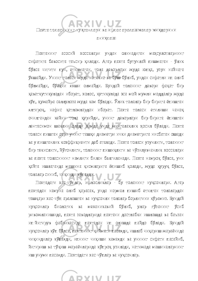 Пахта толасининг нуқсонлари ва ифлос аралашмалар миқдорини аниқлаш Пахтанинг асосий хоссалари ундан олинадиган маҳсулотларнинг сифатига бевосита таъсир қилади. Агар пахта бутунлай пишмаган - ўлик бўлса чигити пуч, етилмаган, тола деворлари жуда юпқа, узун найчага ўхшайди. Унинг толаси жуда нотекис ва бўш бўлиб, ундан сифатли ип олиб бўлмайди, бўёқни яхши олмайди. Бундай толанинг девори фақат бир қаваткутикуладан иборат, холос, кутикулада эса мой мумли моддалар жуда кўп, ҳужайра селлулоза жуда кам бўлади. Ўлик толалар бир-бирига ёпишган ялтироқ, нафис қатламлардан иборат. Пахта толаси етилиши чаноқ очилгандан кейин тола қурийди, унинг деворлари бир-бирига ёпишган лентасимон шаклни олади ҳамда унда жингалаклик ҳосил бўлади. Пахта толаси пишган сари унинг ташқи диаметри ички диаметрига нисбатан ошади ва у пишганлик коэффициенти деб аталади. Пахта толаси узунлиги, толанинг бир текислиги, йўғонлиги, толанинг пишиқлиги ва чўзилувчанлик хоссалари ва пахта толасининг намлиги билан белгиланади. Пахта намроқ бўлса, уни қайта ишлаганда машина қисмларига ёпишиб қолади, жуда қуруқ бўлса, толалар синиб, чиқинди кўпаяди. Пахтадаги хас-чўплар, ифлосликлар - бу толанинг нуқсонлари. Агар пахтадан намуна олиб қарасак, унда нормал пишиб етилган толалардан ташқари хас-чўп аралашган ва нуқсонли толалар борлигини кўрамиз. Бундай нуқсонлар биологик ва механикавий бўлиб, улар ғўзанинг ўсиб ривожланишида, пахта заводларида пахтани дастлабки ишлашда ва баъзан ип-йигирув фабрикасида пахтадан ип олишда пайдо бўлади. Бундай нуқсонлар кўп бўлса, пахтанинг қиймати пасаяди, ишлаб чиқариш жараёнида чиқиндилар кўпаяди, ипнинг чиқиши камаяди ва униниг сифати пасайиб, йигириш ва тўқиш жараёнларида кўпроқ узилади, натижада машиналарнинг иш унуми пасаяди. Пахтадаги хас-чўплар ва нуқсонлар. 