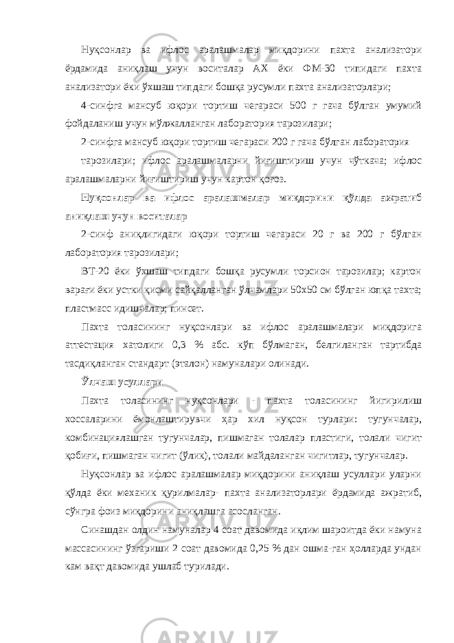 Нуқсонлар ва ифлос аралашмалар миқдорини пахта анализатори ёрдамида аниқлаш учун воситалар АХ ёки ФМ-30 типидаги пахта анализатори ёки ўхшаш типдаги бошқа русумли пахта анализаторлари; 4-синфга мансуб юқори тортиш чегараси 500 г гача бўлган умумий фойдаланиш учун мўлжалланган лаборатория тарозилари; 2-синфга мансуб юқори тортиш чегараси 200 г гача бўлган лаборатория тарозилари; ифлос аралашмаларни йиғиштириш учун чўткача; ифлос аралашмаларни йиғиштириш учун картон қоғоз. Нуқсонлар ва ифлос аралашмалар миқдорини қўлда ажратиб аниқлаш учун воситалар 2-синф аниқлигидаги юқори тортиш чегараси 20 г ва 200 г бўлган лаборатория тарозилари; ВТ-20 ёки ўхшаш типдаги бошқа русумли торсион тарозилар; картон варағи ёки устки қисми сайқалланган ўлчамлари 50х50 см бўлган юпқа тахта; пластмасс идишчалар; пинсет. Пахта толасининг нуқсонлари ва ифлос аралашмалари миқдорига аттестация хатолиги 0,3 % абс. кўп бўлмаган, белгиланган тартибда тасдиқланган стандарт (эталон) намуналари олинади. Ўлчаш усуллари Пахта толасининг нуқсонлари - пахта толасининг йигирилиш хоссаларини ёмонлаштирувчи ҳар хил нуқсон турлари: тугунчалар, комбинациялашган тугунчалар, пишмаган толалар пластиги, толали чигит қобиғи, пишмаган чигит (ўлик), толали майдаланган чигитлар, тугунчалар. Нуқсонлар ва ифлос аралашмалар миқдорини аниқлаш усуллари уларни қўлда ёки механик қурилмалар- пахта анализаторлари ёрдамида ажратиб, сўнгра фоиз миқдорини аниқлашга асосланган. Синашдан олдин намуналар 4 соат давомида иқлим шароитда ёки намуна массасининг ўзгариши 2 соат давомида 0,25 % дан ошма-ган ҳолларда ундан кам вақт давомида ушлаб турилади. 