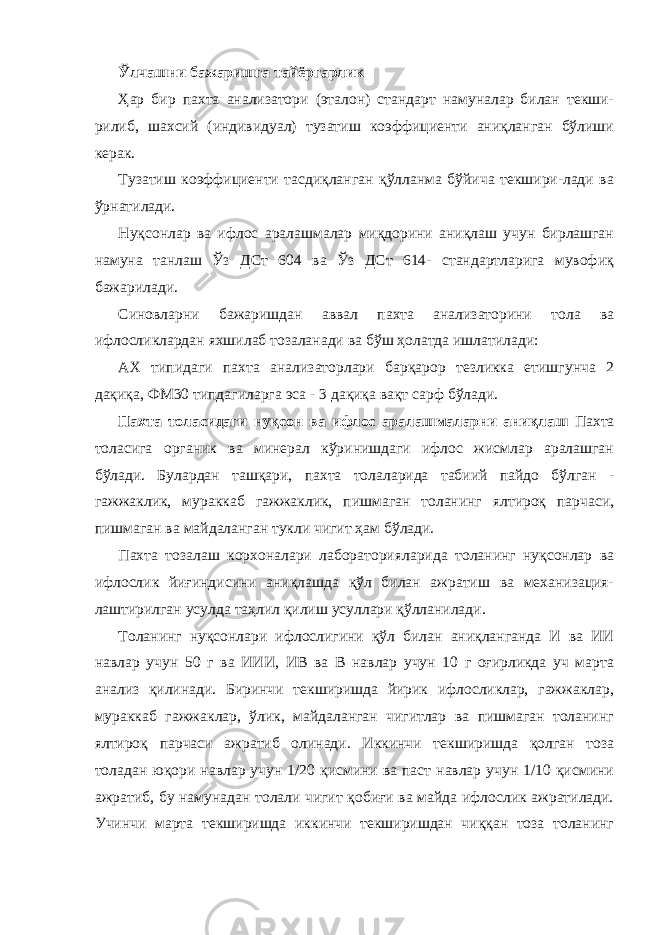 Ўлчашни бажаришга тайёргарлик Ҳар бир пахта анализатори (эталон) стандарт намуналар билан текши- рилиб, шахсий (индивидуал) тузатиш коэффициенти аниқланган бўлиши керак. Тузатиш коэффициенти тасдиқланган қўлланма бўйича текшири-лади ва ўрнатилади. Нуқсонлар ва ифлос аралашмалар миқдорини аниқлаш учун бирлашган намуна танлаш Ўз ДСт 604 ва Ўз ДСт 614- стандартларига мувофиқ бажарилади. Синовларни бажаришдан аввал пахта анализаторини тола ва ифлосликлардан яхшилаб тозаланади ва бўш ҳолатда ишлатилади: АХ типидаги пахта анализаторлари барқарор тезликка етишгунча 2 дақиқа, ФМ30 типдагиларга эса - 3 дақиқа вақт сарф бўлади. Пахта толасидаги нуқсон ва ифлос аралашмаларни аниқлаш Пахта толасига органик ва минерал кўринишдаги ифлос жисмлар аралашган бўлади. Булардан ташқари, пахта толаларида табиий пайдо бўлган - гажжаклик, мураккаб гажжаклик, пишмаган толанинг ялтироқ парчаси, пишмаган ва майдаланган тукли чигит ҳам бўлади. Пахта тозалаш корхоналари лабораторияларида толанинг нуқсонлар ва ифлослик йиғиндисини аниқлашда қўл билан ажратиш ва механизация- лаштирилган усулда таҳлил қилиш усуллари қўлланилади. Толанинг нуқсонлари ифлослигини қўл билан аниқланганда И ва ИИ навлар учун 50 г ва ИИИ, ИВ ва В навлар учун 10 г оғирликда уч марта анализ қилинади. Биринчи текширишда йирик ифлосликлар, гажжаклар, мураккаб гажжаклар, ўлик, майдаланган чигитлар ва пишмаган толанинг ялтироқ парчаси ажратиб олинади. Иккинчи текширишда қолган тоза толадан юқори навлар учун 1/20 қисмини ва паст навлар учун 1/10 қисмини ажратиб, бу намунадан толали чигит қобиғи ва майда ифлослик ажратилади. Учинчи марта текширишда иккинчи текширишдан чиққан тоза толанинг 