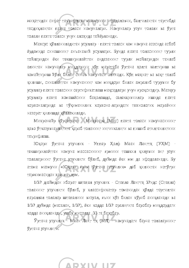 жиҳатидан сифат таърифлари мажмуини ифодаловчи, белгиланган тартибда тасдиқланган пахта толаси намуналари. Намуналар узун толали ва ўрта толали пахта толаси учун алоҳида тайёрланади. Махсус қўлланиладиган усуллар - пахта толаси кам намуна асосида асбоб ёрдамида синашнинг анъанавий усуллари. Бунда пахта толасининг турли тойларидан ёки текширилаётган андазанинг турли жойларидан танлаб олинган намуналар миқдорини кўп маротаба ўртача ҳолга келтириш ва камайтириш йўли билан синов намунаси олинади. Кўп меҳнат ва вақт талаб қилиши, синалаётган намунанинг кам миқдори билан ажралиб турувчи бу усуллар пахта толасини сертификатлаш мақсадлари учун яроқсиздир. Мазкур усуллар пахта хомашёсини баҳолашда, селекциячилар ишида пахта корхоналарида ва тўқимачилик корхона-ларидаги технологик жараённи назорат қилишда қўлланилади. Микронейр кўрсаткичи - Микроаре (Миc) пахта толаси намунасининг ҳаво ўтказувчанлигига қараб толанинг ингичкалиги ва пишиб етилганлигини таърифлаш. Юқори ўртача узунлик - Уппер Ҳалф Меан Ленгтҳ (УҲМ) - текширилаётган намуна массасининг ярмини ташкил қилувчи энг узун толаларнинг ўртача узунлиги бўлиб, дуймда ёки мм да ифодаланади. Бу атама мазмуни «Юқори ярим ўртача узунлик» деб қилинган нотўғри таржимасидан ҳам маълум. 1/32 дюймдан иборат штапел узунлик - Стапле Ленгтҳ 32ндс (Стапле) толанинг узунлиги бўлиб, у классификатор томонидан қўлда тортилган параллел толалар штапелини визуал, яъни кўз билан кўриб аниқланади ва 1/32 дуймда (масалан, 1/32), ёки кодда 1/32 оралиғига баробар миқдордаги кодда аниқланади, ушбу мисолда -33 га баробар. Ўртача узунлик - Меан Ленг тҳ (МЛ) - намунадаги барча толаларнинг ўртача узунлиги. 