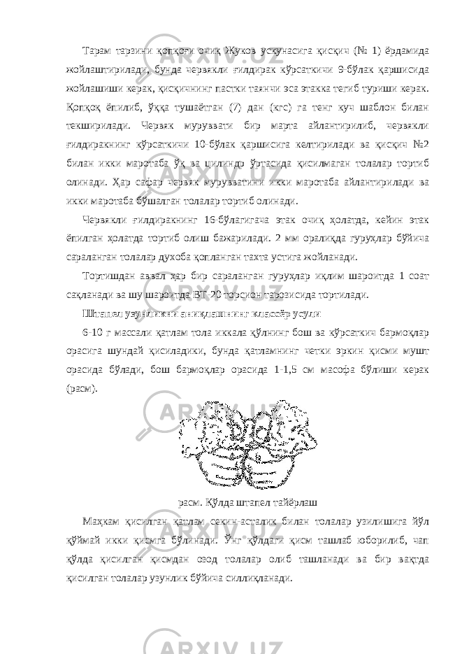 Тарам тарзини қопқоғи очиқ Жуков ускунасига қисқич (№ 1) ёрдамида жойлаштирилади, бунда червякли ғилдирак кўрсаткичи 9-бўлак қаршисида жойлашиши керак, қисқичнинг пастки таянчи эса этакка тегиб туриши керак. Қопқоқ ёпилиб, ўққа тушаётган (7) дан (кгс) га тенг куч шаблон билан текширилади. Червяк муруввати бир марта айлантирилиб, червякли ғилдиракнинг кўрсаткичи 10-бўлак қаршисига келтирилади ва қисқич №2 билан икки маротаба ўқ ва цилиндр ўртасида қисилмаган толалар тортиб олинади. Ҳар сафар червяк мурувватини икки маротаба айлантирилади ва икки маротаба бўшалган толалар тортиб олинади. Червякли ғилдиракнинг 16-бўлагигача этак очиқ ҳолатда, кейин этак ёпилган ҳолатда тортиб олиш бажарилади. 2 мм оралиқда гуруҳлар бўйича сараланган толалар духоба қопланган тахта устига жойланади. Тортишдан аввал ҳар бир сараланган гуруҳлар иқлим шароитда 1 соат сақланади ва шу шароитда ВТ-20 торсион тарозисида тортилади. Штапел узунликни аниқлашнинг классёр усули 6-10 г массали қатлам тола иккала қўлнинг бош ва кўрсаткич бармоқлар орасига шундай қисиладики, бунда қатламнинг четки эркин қисми мушт орасида бўлади, бош бармоқлар орасида 1-1,5 см масофа бўлиши керак (расм). расм. Қўлда штапел тайёрлаш Маҳкам қисилган қатлам секин-асталик билан толалар узилишига йўл қўймай икки қисмга бўлинади. Ўнг қўлдаги қисм ташлаб юборилиб, чап қўлда қисилган қисмдан озод толалар олиб ташланади ва бир вақтда қисилган толалар узунлик бўйича силлиқланади. 