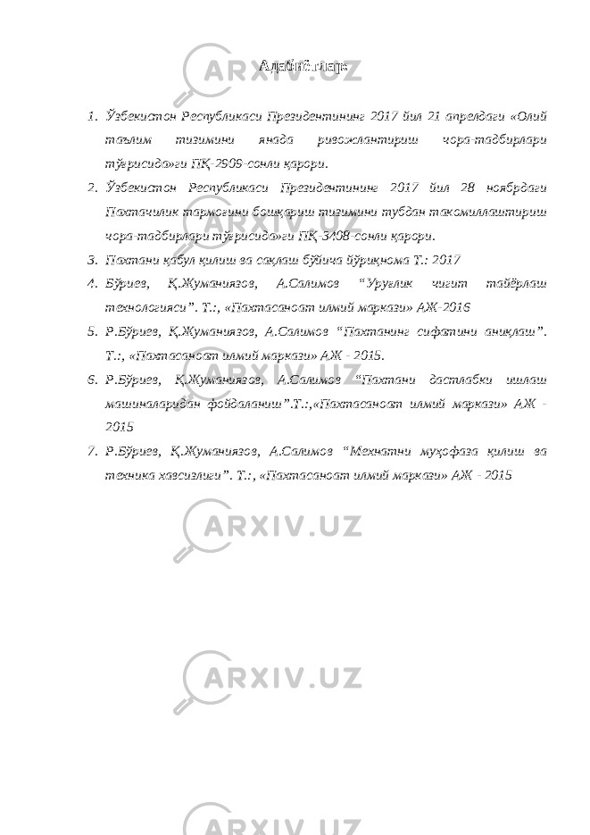 Адабиётлар: 1. Ўзбекистон Республикаси Президентининг 2017 йил 21 апрелдаги «Олий таълим тизимини янада ривожлантириш чора-тадбирлари тўғрисида»ги ПҚ-2909-сонли қарори. 2. Ўзбекистон Республикаси Президентининг 2017 йил 28 ноябрдаги Пахтачилик тармоғини бошқариш тизимини тубдан такомиллаштириш чора-тадбирлари тўғрисида»ги ПҚ-3408-сонли қарори. 3. Пахтани қабул қилиш ва сақлаш бўйича йўриқнома Т.: 2017 4. Бўриев, Қ.Жуманиязов, А.Салимов “Уруғлик чигит тайёрлаш технологияси”. Т.:, «Пахтасаноат илмий маркази» АЖ-2016 5. Р.Бўриев, Қ.Жуманиязов, А.Салимов “Пахтанинг сифатини аниқлаш”. Т.:, «Пахтасаноат илмий маркази» АЖ - 2015. 6. Р.Бўриев, Қ.Жуманиязов, А.Салимов “Пахтани дастлабки ишлаш машиналаридан фойдаланиш”.Т.:,«Пахтасаноат илмий маркази» АЖ - 2015 7. Р.Бўриев, Қ.Жуманиязов, А.Салимов “Мехнатни муҳофаза қилиш ва техника хавсизлиги”. Т.:, «Пахтасаноат илмий маркази» АЖ - 2015 