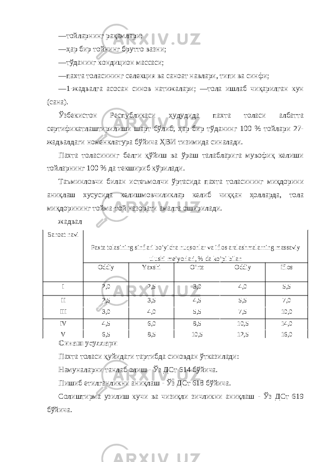 —тойларнинг рақамлари; —ҳар бир тойнинг брутто вазни; —тўданинг кондицион массаси; —пахта толасининг селекция ва саноат навлари, типи ва синфи; —1-жадвалга асосан синов натижалари; —тола ишлаб чиқарилган кун (сана). Ўзбекистон Республикаси ҳудудида пахта толаси албатта сертификатлаштирилиши шарт бўлиб, ҳар бир тўданинг 100 % тойлари 27- жадвалдаги номенклатура бўйича ҲВИ тизимида синалади. Пахта толасининг белги қўйиш ва ўраш талабларига мувофиқ келиши тойларнинг 100 % да текшириб кўрилади. Таъминловчи билан истеъмолчи ўртасида пахта толасининг миқдорини аниқлаш хусусида келишмовчиликлар келиб чиққан ҳолларда, тола миқдорининг тойма-той назорати амалга оширилади. жадвал Sanoat navi Paxta tolasining sinflari bo’yicha nuqsonlar va iflos aralashmalarning massaviy ulushi me’yorlari, % da ko’pi bilan Oddiy Yaxshi O’rta Oddiy Iflos I 2,0 2,5 3,0 4,0 5,5 II 2,5 3,5 4,5 5,5 7,0 III 3,0 4,0 5,5 7,5 10,0 IV 4,5 6,0 8,5 10,5 14,0 V 6,5 8,5 10,5 12,5 16,0 Синаш усуллари Пахта толаси қуйидаги тартибда синовдан ўтказилади: Намуналарни танлаб олиш - Ўз ДСт 614 бўйича. Пишиб етилганликни аниқлаш - Ўз ДСт 618 бўйича. Солиштирма узилиш кучи ва чизиқли зичликни аниқлаш - Ўз ДСт 619 бўйича. 