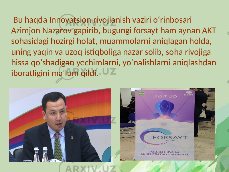  Bu haqda Innovatsion rivojlanish vaziri o‘rinbosari Azimjon Nazarov gapirib, bugungi forsayt ham aynan AKT sohasidagi hozirgi holat, muammolarni aniqlagan holda, uning yaqin va uzoq istiqboliga nazar solib, soha rivojiga hissa qo‘shadigan yechimlarni, yo‘nalishlarni aniqlashdan iboratligini ma’lum qildi. 