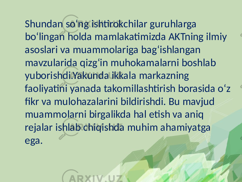 Shundan so‘ng ishtirokchilar guruhlarga bo‘lingan holda mamlakatimizda AKTning ilmiy asoslari va muammolariga bag‘ishlangan mavzularida qizg‘in muhokamalarni boshlab yuborishdi.Yakunda ikkala markazning faoliyatini yanada takomillashtirish borasida o‘z fikr va mulohazalarini bildirishdi. Bu mavjud muammolarni birgalikda hal etish va aniq rejalar ishlab chiqishda muhim ahamiyatga ega. 