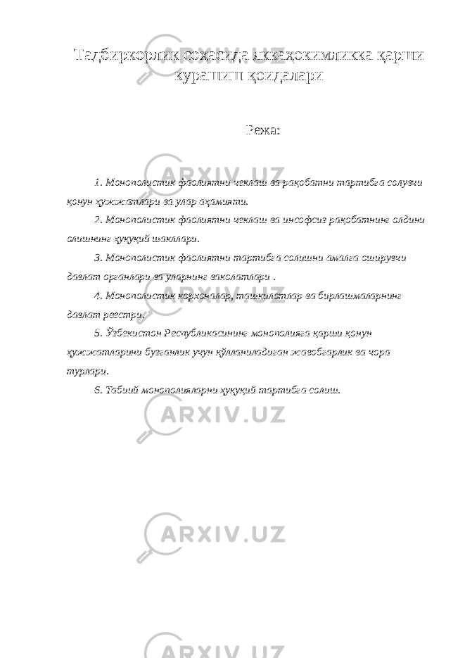 Тадбиркорлик соҳасида яккаҳокимликка қарши курашиш қоидалари Режа: 1. Монополистик фаолиятни чеклаш ва рақобатни тартибга солувчи қонун ҳужжатлари ва улар аҳамияти. 2. Монополистик фаолиятни чеклаш ва инсофсиз рақобатнинг олдини олишнинг ҳуқуқий шакллари. 3. Монополистик фаолиятни тартибга солишни амалга оширувчи давлат органлари ва уларнинг ваколатлари . 4. Монополистик корхоналар, ташкилотлар ва бирлашмаларнинг давлат реестри. 5. Ўзбекистон Республикасининг монополияга қарши қонун ҳужжатларини бузганлик учун қўлланиладиган жавобгарлик ва чора турлари. 6. Табиий монополияларни ҳуқуқий тартибга солиш. 