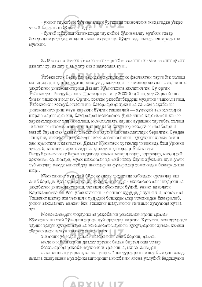 - унинг таркибий бўлинмалари ўртасида технология жиҳатидан ўзаро узвий боғланиш бўлмаганида; - бўлиб юбориш натижасида таркибий бўлинмалар муайян товар бозорида мустақил ишлаш имкониятига эга бўлганида амалга оширилиши мумкин. 3. . Монополистик фаолиятни тартибга солишни амалга оширувчи давлат органлари ва уларнинг ваколатлари . Ўзбекистон Республикасида монополистик фаолиятни тартибга солиш монополияга қарши кураш, махсус давлат органи - монополиядан чиқариш ва рақобатни ривожлантириш Давлат Қўмитасига юклатилган. Бу орган Ўзбекистон Республикаси Президентининг 2000 йил 2 август Фармойиши билан ташкил этилган. Орган, соғлом рақобатбардош муҳитни ташкил этиш, Ўзбекистон Республикасининг бозорларида эркин ва соғлом рақобатни ривожланитириш учун керакли бўлган ташкилий — ҳуқуқий ва иқтисодий шароитларни яратиш, бозорларда монополия ўрнатишга қаратилган хатти- ҳаракатларнинг олдини олиш, монополияга қарши курашни тартибга солиш тизимини такомиллаштириш ва шу каби бозор иқтисодиёти талабларига жавоб берадиган давлат сиёсатини юргизиши ваколатлари берилган. Бундан ташқари, инсофсиз рақобатдан истеъмолчиларнинг ҳуқуқини ҳимоя этиш ҳам кумитага юклатилган. Давлат Қўмитаси органлар тизимида бош ўринни эгаллаб, ваколати доирасида чиқарилган қарорлар Ўзбекистон Республикасининг барча худудида ҳамма вазирликлар, идоралар, маҳаллий ҳокимият органлари, мулк шаклидан қатъий назар барча хўжалик юритувчи субъектлар ҳамда мансабдор шахслар ва фуқаролар томонидан бажарилиши шарт. Қўмитанинг худудий бўлинмалари сифатида қуйидаги органлар иш олиб боради: Қорақалпоғистон Республикасида - монополиядан чиқариш ва рақобатни ривожлантириш, тегишли қўмитаси бўлиб, унинг ваколати Қорақалпоғистон Республикасининг тегишли худудида кучга эга; вилоят ва Тошкент шаҳар эса тегишли худудий бошқармалар томонидан бажарилиб, унинг ваколатлар вилоят ёки Тошкент шаҳрининг тегишли худудида кучга эга. Монополиядан чиқариш ва рақобатни ривожлантириш Давлат Қўмитаси асосий йўналишларига қуйидагилар киради. Хусусан, монополияга қарши қонун ҳужжатлари ва истеъмолчиларнинг ҳуқуқларини ҳимоя қилиш тўғрисидаги қонун ҳужжатларига риоя этилиши устидан давлат назоратини олиб бориш; давлат мулкини бошқариш давлат органи билан биргаликда товар бозорларида рақобат муҳитини яратишга, монополиядан чиқаришнинг тармоқ ва минтақавий дастурларини ишлаб чиқиш ҳамда амалга оширишни мувофиқлаштиришга нисбатан ягона услубий ёндошувни 