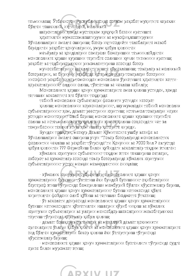 таъминлаш; Ўзбекистон Республикасида соғлом рақобат муҳитига керакли бўлган ташкилий, иқтисодий, молиявий шароитларни ҳамда мустаҳкам ҳуқуқий базани яратишга қаратилган мужассамлаштирувчи ва мувофиқлаштирувчи йўналишларни амалга ошириш; бозор иқтисодиёти талабларига жавоб берадиган рақобат қонунларини, умум қабул қилинган меъёрлар ва қоидаларни самарали бажаришни таъминлайдиган монополияга қарши курашни тартибга солишни кучли тизимини яратиш; рақобат ва тадбиркорликни ривожлантириш асосида бозор муносабатларини шакллантиришга кўмаклашиш; товарлар ва молиявий бозорларни, ва биринчи навбатда истеъмолчилар товарлари бозорини инсофсиз рақобатчилар томонидан монополия ўрнатишга қаратилган хатти- ҳаракатларининг олдини олиш, тўхтатиш ва чеклаш кабилар; Монополияга қарши қонун ҳужжатларига амал қилиш устидан, ҳамда тегишли ваколатига эга бўлган тақдирда табиий монополия субъектлари фаолияти устидан назорат қилиш; монополиячи корхоналарнинг, шу жумладан табиий монополия субъектларининг ҳам, давлат реестрини юритиш; истеъмол товарлари нархи устидан мониторинг олиб бориш; монополияга қарши курашни тартибга солиш ва истеъмолчилар ҳуқуқларини ҳимоя қилиш соҳасидаги чет эл тажрибасини тахлил этиш ҳам ишлар қаторига киради. Бундан ташқари, мазкур Давлат Қўмитасига ушбу вазифа ва йўналишларни амалга ошириш учун &#34;Товар бозорларида монополистик фаолиятни чеклаш ва рақобат тўғрсида&#34;ги Қонунни ва 2000 йил 2 августда қабул қилинган ??? Фармойиш билан қуйидаги ваколатлар тақдим этилган: хўжалик юритувчи субъектнинг тақдим этган текшириш актлари, ахборот ва ҳужжатлар асосида товар бозорларида хўжалик юритувчи субъектларининг устун мавқеи мавжудлигини аниқлаш; - хўжалик юритувчи субъектларга монополияга қарши қонун ҳужжатларини бузишни тўхтатиш ёки бундай бузишнинг оқибатларини бартараф этиш тўғрисида бажарилиши мажбурий бўлган кўрсатмалар бериш, монополияга қарши қонун ҳужжатларнинг бузиш натижасида қўлга киритилган фойдани олиб қўйиш ва тегишли бюджетга ўтказиш; - ўз ваколати доирасида монополияга қарши қонун ҳужжатларини бузиши натижасидаги қўзғатилган ишларни кўриб чиқиш ва хўжалик юритувчи субъектларни ва уларни мансабдор шахсларини жавобгарликка тортиш тўғрисида қарорлар қабул қилиш; - давлат бошқарув органлари ва маҳаллий давлат ҳокимияти органларига ўзлари қабул қилган ва монополияга қарши қонун ҳужжатларига зид бўлган ҳужжатларни бекор қилиш ёки ўзгартириш тўғрисида кўрсатмалар бериш; - монополияга қарши қонун ҳужжатларини бузганлиги тўғрисида судга ариза билан мурожаат этиш; 