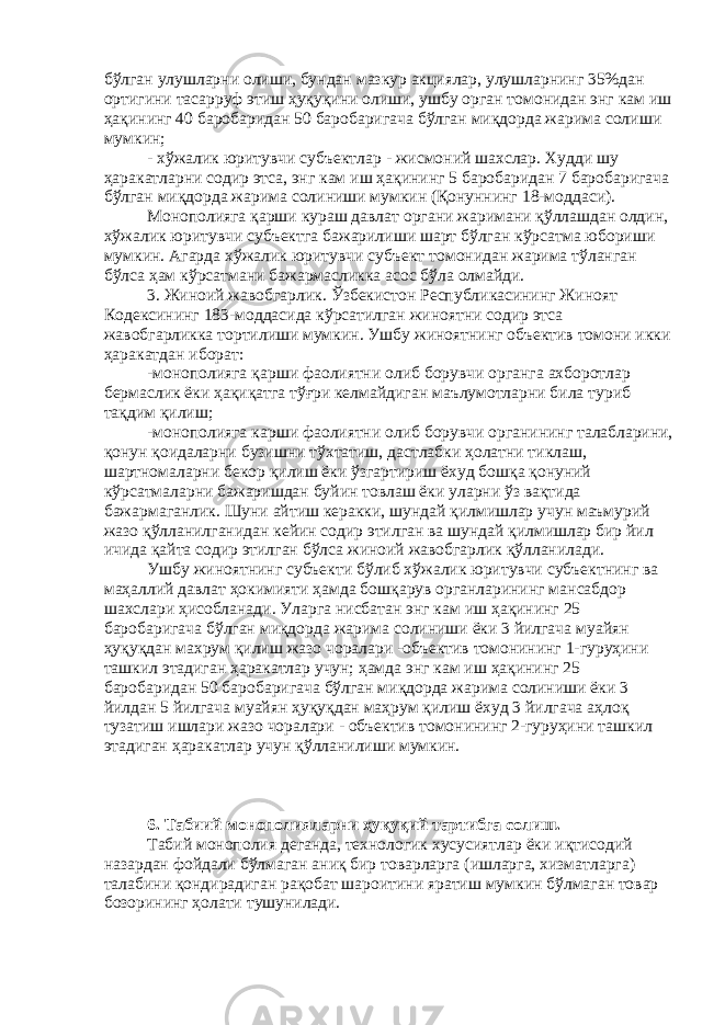 бўлган улушларни олиши, бундан мазкур акциялар, улушларнинг 35%дан ортигини тасарруф этиш ҳуқуқини олиши, ушбу орган томонидан энг кам иш ҳақининг 40 баробаридан 50 баробаригача бўлган миқдорда жарима солиши мумкин; - хўжалик юритувчи субъектлар - жисмоний шахслар. Худди шу ҳаракатларни содир этса, энг кам иш ҳақининг 5 баробаридан 7 баробаригача бўлган миқдорда жарима солиниши мумкин (Қонуннинг 18-моддаси). Монополияга қарши кураш давлат органи жаримани қўллашдан олдин, хўжалик юритувчи субъектга бажарилиши шарт бўлган кўрсатма юбориши мумкин. Агарда хўжалик юритувчи субъект томонидан жарима тўланган бўлса ҳам кўрсатмани бажармасликка асос бўла олмайди. 3. Жиноий жавобгарлик. Ўзбекистон Республикасининг Жиноят Кодексининг 183-моддасида кўрсатилган жиноятни содир этса жавобгарликка тортилиши мумкин. Ушбу жиноятнинг объектив томони икки ҳаракатдан иборат: -монополияга қарши фаолиятни олиб борувчи органга ахборотлар бермаслик ёки ҳақиқатга тўғри келмайдиган маълумотларни била туриб тақдим қилиш; -монополияга карши фаолиятни олиб борувчи органининг талабларини, қонун қоидаларни бузишни тўхтатиш, дастлабки ҳолатни тиклаш, шартномаларни бекор қилиш ёки ўзгартириш ёхуд бошқа қонуний кўрсатмаларни бажаришдан буйин товлаш ёки уларни ўз вақтида бажармаганлик. Шуни айтиш керакки, шундай қилмишлар учун маъмурий жазо қўлланилганидан кейин содир этилган ва шундай қилмишлар бир йил ичида қайта содир этилган бўлса жиноий жавобгарлик қўлланилади. Ушбу жиноятнинг субъекти бўлиб хўжалик юритувчи субъектнинг ва маҳаллий давлат ҳокимияти ҳамда бошқарув органларининг мансабдор шахслари ҳисобланади. Уларга нисбатан энг кам иш ҳақининг 25 баробаригача бўлган миқдорда жарима солиниши ёки 3 йилгача муайян ҳуқуқдан махрум қилиш жазо чоралари -объектив томонининг 1-гуруҳини ташкил этадиган ҳаракатлар учун; ҳамда энг кам иш ҳақининг 25 баробаридан 50 баробаригача бўлган миқдорда жарима солиниши ёки 3 йилдан 5 йилгача муайян ҳуқуқдан маҳрум қилиш ёхуд 3 йилгача аҳлоқ тузатиш ишлари жазо чоралари - объектив томонининг 2-гуруҳини ташкил этадиган ҳаракатлар учун қўлланилиши мумкин. 6. Табиий монополияларни ҳуқуқий тартибга солиш. Табий монополия деганда, технологик хусусиятлар ёки иқтисодий назардан фойдали бўлмаган аниқ бир товарларга (ишларга, хизматларга) талабини қондирадиган рақобат шароитини яратиш мумкин бўлмаган товар бозорининг ҳолати тушунилади. 