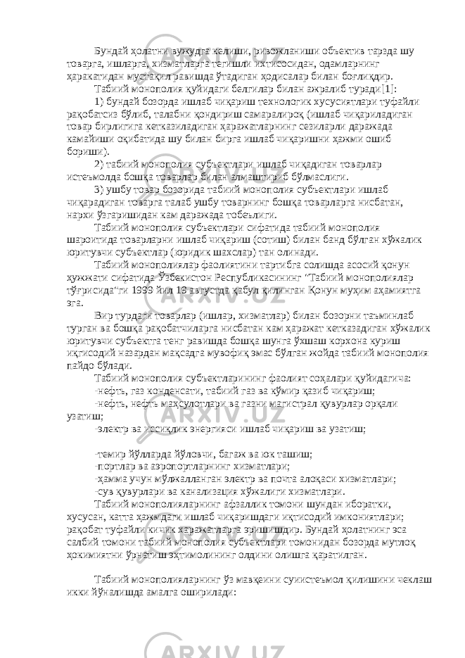 Бундай ҳолатни вужудга келиши, ривожланиши объектив тарзда шу товарга, ишларга, хизматларга тегишли ихтисосидан, одамларнинг ҳаракатидан мустақил равишда ўтадиган ҳодисалар билан боғлиқдир. Табиий монополия қуйидаги белгилар билан ажралиб туради[1]: 1) бундай бозорда ишлаб чиқариш технологик хусусиятлари туфайли рақобатсиз бўлиб, талабни қондириш самаралироқ (ишлаб чиқариладиган товар бирлигига кетказиладиган ҳаражатларнинг сезиларли даражада камайиши оқибатида шу билан бирга ишлаб чиқаришни ҳажми ошиб бориши). 2) табиий монополия субъектлари ишлаб чиқадиган товарлар истеъмолда бошқа товарлар билан алмаштириб бўлмаслиги. 3) ушбу товар бозорида табиий монополия субъектлари ишлаб чиқарадиган товарга талаб ушбу товарнинг бошқа товарларга нисбатан, нархи ўзгаришидан кам даражада тобеълиги. Табиий монополия субъектлари сифатида табиий монополия шароитида товарларни ишлаб чиқариш (сотиш) билан банд бўлган хўжалик юритувчи субъектлар (юридик шахслар) тан олинади. Табиий монополиялар фаолиятини тартибга солишда асосий қонун ҳужжати сифатида Ўзбекистон Республикасининг &#34;Табиий монополиялар тўғрисида&#34;ги 1999 йил 19 августда қабул қилинган Қонун муҳим аҳамиятга эга. Вир турдаги товарлар (ишлар, хизматлар) билан бозорни таъминлаб турган ва бошқа рақобатчиларга нисбатан кам ҳаражат кетказадиган хўжалик юритувчи субъектга тенг равишда бошқа шунга ўхшаш корхона куриш иқгисодий назардан мақсадга мувофиқ эмас бўлган жойда табиий монополия пайдо бўлади. Табиий монополия субъектларининг фаолият соҳалари қуйидагича: -нефть, газ конденсати, табиий газ ва кўмир қазиб чиқариш; -нефть, нефть маҳсулотлари ва газни магистрал қувурлар орқали узатиш; -электр ва иссиқлик энергияси ишлаб чиқариш ва узатиш; -темир йўлларда йўловчи, багаж ва юк ташиш; -портлар ва аэропортларнинг хизматлари; -ҳамма учун мўлжалланган электр ва почта алоқаси хизматлари; -сув қувурлари ва канализация хўжалиги хизматлари. Табиий монополияларнинг афзаллик томони шундан иборатки, хусусан, катта ҳажмдаги ишлаб чиқаришдаги иқтисодий имкониятлари; рақобат туфайли кичик харажатларга эришишдир. Бундай ҳолатнинг эса салбий томони табиий монополия субъектлари томонидан бозорда мутлоқ ҳокимиятни ўрнатиш эҳтимолининг олдини олишга қаратилган. Табиий монополияларнинг ўз мавқеини суиистеъмол қилишини чеклаш икки йўналишда амалга оширилади: 