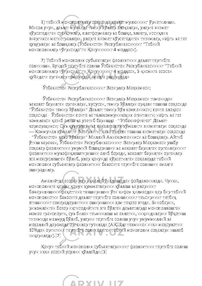 1) табиий монополиялар соҳасида давлат мулкининг ўрнатилиши. Мисол учун, давлат мулкида темир йўллар алоқалари, уларга хизмат кўрсатадиган станциялар, платформалар ва бошқа, электр, иссиқлик энергияси магистраллари, уларга хизмат кўрсатадиган тизимлар, нефть ва газ қувурлари ва бошқалар (Ўзбекистон Республикасининг &#34;Табиий монополиялар тўғрисида&#34;ги Қонунининг 4-моддаси). 2) Табиий монополия субъектлари фаолиятини давлат тартибга солиниши. Бундай тартибга солиш Ўзбекистон Республикасининг &#34;Табиий монополиялар тўғрисида&#34;ги Қонунининг 4-моддаси, 3-қисмига асосан қуйидаги органлар томонидан амалга оширилади -Ўзбекистон Республикасининг Вазирлар Маҳкамаси; -Ўзбекистон Республикасининг Вазирлар Маҳкамаси томонидан ваколат берилган органлари, хусусан, темир йўллари орқали ташиш соҳасида &#34;Ўзбекистон темир йўллари&#34; Давлат темир йўл компанияси; почта алоқаси соҳасида - Ўзбекистон почта ва телекоммуникация агентлиги; нефть ва газ комплекси қазиб олиш ва узатиб беришда - &#34;Узбекнефтегаз&#34; Давлат корпорацияси; Сув қувурлари ва канализация хўжалиги хизматлари соҳасида — Коммунал хўжалиги Вазирлиги; ҳаво орқали ташиш хизматлари соҳасида - &#34;Ўзбекистон ҳаво йўллари&#34; Миллий Авиакомпанияси ва бошқалар. Айтиб ўтиш керакки, Ўзбекистон Республикасининг Вазирлар Маҳкамаси ушбу соҳалар фаолиятини умумий бошқаришни ва ваколат берилган органларнинг фаолиятини мувофиқлаштиришни олиб боради, ваколат берилган органлар эса махсуслашган бўлиб, улар қонунда кўрсатилган соҳаларда табиий монополия субъектлар фаолиятини бевосита тартибга солишни амалга оширадилар. Амалиётда асосан ҳар иккала йўналишидан фойдаланилади. Чунки, монополияга қарши қонун ҳужжатларини қўллаш ва уларнинг бажарилишини фақатгина текширишни ўзи кифоя қилмасдан ҳар бир табиий монополистни бевосита давлат тартибга солишининг таъсирнинг татбиқ этишининг самарадорлигини оширишини ҳам тақазо этади. Бинобарин, ривожланган бозор иқтисодиётига эга бўлган давлатларда монополлашган жамоа транспорти, сув билан таъминлаш ва ахлатни, чиқиндиларни йўқотиш тизимида мавжуд бўлиб, уларни тартибга солиш учун умуммиллий ва маҳаллий даражада органлар тузилади (АҚШда тахминан ички маҳсулотни 10%дан ортигини тартибга солинадиган табиий монополия соҳалари ишлаб чиқарилади).[2] Қонун табиий монополия субъектларининг фаолиятини тартибга солиш учун икки асосий усулни қўллайди:[3] 