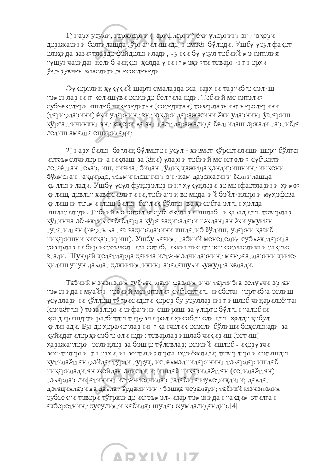 1) нарх усули, нархларни (тарифларни) ёки уларнинг энг юқори даражасини белгилашда (ўрнатилишида) намоён бўлади. Ушбу усул фақат алоҳида вазиятларда фойдаланилади, чунки бу усул табиий монополия тушунчасидан келиб чиққан ҳолда унинг моҳияти товарнинг нархи ўзгарувчан эмаслигига асосланади Фукаролик ҳуқуқий шартномаларда эса нархни тартибга солиш томонларнинг келишуви асосида белгиланади. Табиий монополия субъектлари ишлаб чиқарадиган (сотадиган) товарларнинг нархларини (тарифларини) ёки уларнинг энг юқори даражасини ёки уларнинг ўзгариш кўрсатгичининг энг юқори ва энг паст даражасида белгилаш оркали тартибга солиш амалга оширилади; 2) нарх билан боғлиқ бўлмаган усул - хизмат кўрсатилиши шарт бўлган истеъмолчиларни аниқлаш ва (ёки) уларни табиий монополия субъекти сотаётган товар, иш, хизмат билан тўлиқ ҳажмда қондиришнинг имкони бўлмаган тақдирда, таъминлашнинг энг кам даражасини белгилашда қылланилади. Ушбу усул фуқароларнинг ҳуқуқлари ва манфаатларини ҳимоя қилиш, давлат хавфсизлигини, табиатни ва маданий бойликларни муҳофаза қилишни таъминлаш билан боғлиқ бўлган ва ҳисобга олган ҳолда ишлатилади. Табиий монополия субъектлари ишлаб чиқарадиган товарлар кўпинча объектив сабабларга кўра заҳиралари чекланган ёки умуман тугатилган (нефть ва газ заҳираларини ишлатиб бўлиш, уларни қазиб чиқаришни қисқартириш). Ушбу вазият табиий монополия субъектларига товарларни бир истеъмолчига сотиб, иккинчисига эса сотмасликни тақазо этади. Шундай ҳолатларда ҳамма истеъмолчиларнинг манфаатларини ҳимоя қилиш учун давлат ҳокимиятининг аралашуви вужудга келади. Табиий монополия субъектлари фаолиятини тартибга солувчи орган томонидан муайян табиий монополия субъектига нисбатан тартибга солиш усулларини қўллаш тўғрисидаги қарор бу усулларнинг ишлаб чиқарилаётган (сотаётган) товарларни сифатини ошириш ва уларга бўлган талабни қондиришдаги рағбатлантирувчи роли ҳисобга олинган ҳолда қабул қилинади. Бунда ҳаражатларнинг қанчалик асосли бўлиши баҳоланади ва қуйидагилар ҳисобга олинади: товарлар ишлаб чиқириш (сотиш) ҳаражатлари; солиқлар ва бошқа тўловлар; асосий ишлаб чиқарувчи воситаларнинг нархи, инвестицияларга эҳтиёжлиги; товарларни сотишдан кутилаётган фойда; турли гуруҳ, истеъмолчиларининг товарлар ишлаб чиқариладиган жойдан олислиги; ишлаб чиқарилаётган (сотилаётган) товарлар сифатининг истеъмолчилар талабига мувофиқлиги; давлат дотациялари ва давлат ёрдамининг бошқа чоралари; табиий монополия субъекти товари тўғрисида истеъмолчилар томонидан тақдим этилган ахборотнинг хусусияти кабилар шулар жумласидандир.[4] 