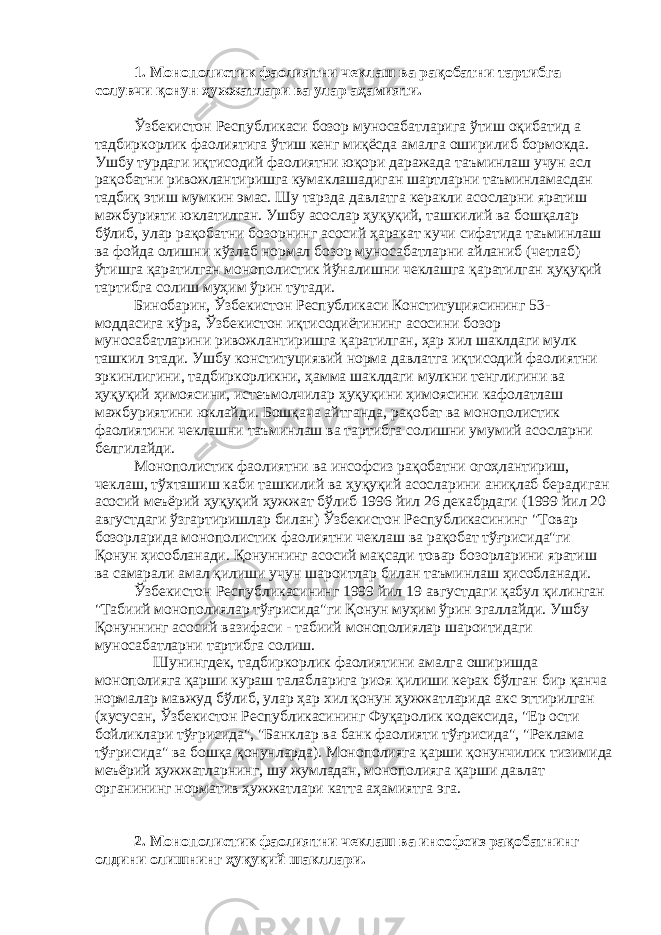 1. Монополистик фаолиятни чеклаш ва рақобатни тартибга солувчи қонун ҳужжатлари ва улар аҳамияти. Ўзбекистон Республикаси бозор муносабатларига ўтиш оқибатид а тадбиркорлик фаолиятига ўтиш кенг миқёсда амалга оширилиб бормокда. Ушбу турдаги иқтисодий фаолиятни юқори даражада таъминлаш учун асл рақобатни ривожлантиришга кумаклашадиган шартларни таъминламасдан тадбиқ этиш мумкин эмас. Шу тарзда давлатга керакли асосларни яратиш мажбурияти юклатилган. Ушбу асослар ҳуқуқий, ташкилий ва бошқалар бўлиб, улар рақобатни бозорнинг асосий ҳаракат кучи сифатида таъминлаш ва фойда олишни кўзлаб нормал бозор муносабатларни айланиб (четлаб) ўтишга қаратилган монополистик йўналишни чеклашга қаратилган ҳуқуқий тартибга солиш муҳим ўрин тутади. Бинобарин, Ўзбекистон Республикаси Конституциясининг 53- моддасига кўра, Ўзбекистон иқтисодиётининг асосини бозор муносабатларини ривожлантиришга қаратилган, ҳар хил шаклдаги мулк ташкил этади. Ушбу конституциявий норма давлатга иқтисодий фаолиятни эркинлигини, тадбиркорликни, ҳамма шаклдаги мулкни тенглигини ва ҳуқуқий ҳимоясини, истеъмолчилар ҳуқуқини ҳимоясини кафолатлаш мажбуриятини юклайди. Бошқача айтганда, рақобат ва монополистик фаолиятини чеклашни таъминлаш ва тартибга солишни умумий асосларни белгилайди. Монополистик фаолиятни ва инсофсиз рақобатни огоҳлантириш, чеклаш, тўхташиш каби ташкилий ва ҳуқуқий асосларини аниқлаб берадиган асосий меъёрий ҳуқуқий ҳужжат бўлиб 1996 йил 26 декабрдаги (1999 йил 20 августдаги ўзгартиришлар билан) Ўзбекистон Республикасининг &#34;Товар бозорларида монополистик фаолиятни чеклаш ва рақобат тўғрисида&#34;ги Қонун ҳисобланади. Қонуннинг асосий мақсади товар бозорларини яратиш ва самарали амал қилиши учун шароитлар билан таъминлаш ҳисобланади. Ўзбекистон Республикасининг 1999 йил 19 августдаги қабул қилинган &#34;Табиий монополиялар тўғрисида&#34;ги Қонун муҳим ўрин эгаллайди. Ушбу Қонуннинг асосий вазифаси - табиий монополиялар шароитидаги муносабатларни тартибга солиш. Шунингдек, тадбиркорлик фаолиятини амалга оширишда монополияга қарши кураш талабларига риоя қилиши керак бўлган бир қанча нормалар мавжуд бўлиб, улар ҳар хил қонун ҳужжатларида акс эттирилган (хусусан, Ўзбекистон Республикасининг Фуқаролик кодексида, &#34;Ер ости бойликлари тўғрисида&#34;, &#34;Банклар ва банк фаолияти тўғрисида&#34;, &#34;Реклама тўғрисида&#34; ва бошқа қонунларда). Монополияга қарши қонунчилик тизимида меъёрий ҳужжатларнинг, шу жумладан, монополияга қарши давлат органининг норматив ҳужжатлари катта аҳамиятга эга. 2. Монополистик фаолиятни чеклаш ва инсофсиз рақобатнинг олдини олишнинг ҳуқуқий шакллари. 