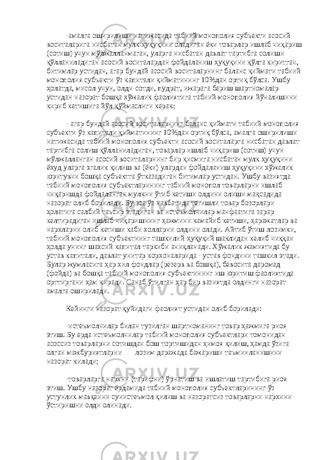 -амалга оширилиши натижасида табиий монополия субъекти асосий воситаларига нисбатан мулк ҳуқуқини оладиган ёки товарлар ишлаб чиқариш (сотиш) учун мўлжалланмаган, уларга нисбатан давлат тартибга солиши қўлланиладиган асосий воситалардан фойдаланиш ҳуқуқини қўлга киритгач, битимлар устидан, агар бундай асосий воситаларнинг баланс қиймати табиий монополия субъекти ўз капитали қийматининг 10%дан ортиқ бўлса. Ушбу ҳолатда, мисол учун, олди-сотди, пудрат, ижарага бериш шартномалар устидан назорат бошқа хўжалик фаолиятига табиий монополия йўналишини кириб кетишига йўл қўймаслиги керак; - агар бундай асосий воситаларнинг баланс қиймати табиий монополия субъекти ўз капитали қийматининг 10%дан ортиқ бўлса, амалга оширилиши натижасида табиий монополия субъекти асосий воситаларга нисбатан давлат тартибга солиш қўлланиладиган, товарлар ишлаб чиқариш (сотиш) учун мўлжалланган асосий воситаларнинг бир қисмига нисбатан мулк ҳуқуқини ёхуд уларга эгалик қилиш ва (ёки) улардан фойдаланиш ҳуқуқини хўжалик юритувчи бошқа субъектга ўтказадиган битимлар устидан. Ушбу вазиятда табиий монополия субъектларининг табиий монопол товарларни ишлаб чиқаришда фойдаланган мулкни ўтиб кетиши олдини олиши мақсадида назорат олиб борилади. Бу эса ўз навбатида тегишли товар бозорлари ҳолатига салбий таъсир этадиган ва истеъмолчилар манфаатига зарар келтирадиган ишлаб чиқаришнинг ҳажмини камайиб кетиши, ҳаражатлар ва нархларни олиб кетиши каби холларни олдини олади. Айтиб ўтиш лозимки, табиий монополия субъектнинг ташкилий-ҳуқуқий шаклидан келиб чиққан ҳолда унинг шахсий капитал таркиби аниқланади. Хўжалик жамиятида бу устав капитали, давлат унитар корхоналарида - устав фондини ташкил этади. Булар жумласига ҳар хил фондлар (резерв ва бошқа), бевосита даромад (фойда) ва бошқа табиий монополия субъектининг иш юритиш фаолиятида орттиргани ҳам киради. Санаб ўтилган ҳар бир вазиятда олдинги назорат амалга оширилади. Кейинги назорат қуйидаги фаолият устидан олиб борилади: -истеъмолчилар билан тузилган шартноманинг товар ҳажмига риоя этиш. Бу ерда истеъмолчилар табиий монополия субъектлари томонидан асоссиз товарларни сотишдан бош тортишидан ҳимоя қилиш, ҳамда ўзига олган мажбуриятларни лозим даражада бажариши таъминланишини назорат килади; -товарларга нархни (тарифни) ўрнатиш ва ишлатиш тартибига риоя этиш. Ушбу назорат ёрдамида табиий монополия субъектларининг ўз устунлик мавқеини суиистеъмол қилиш ва назоратсиз товарларни нархини ўстиришни олди олинади. 