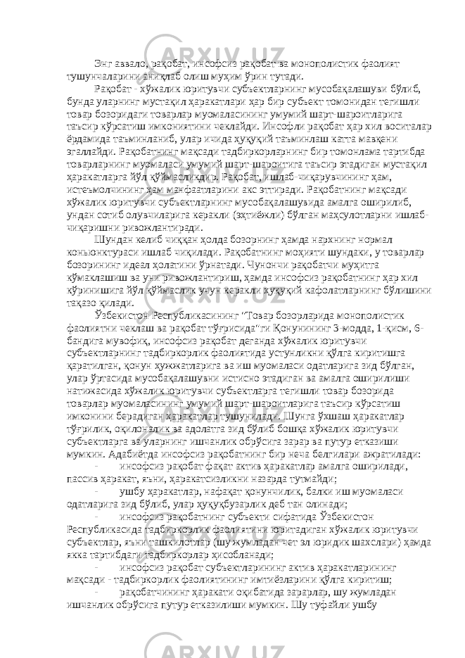 Энг аввало, рақобат, инсофсиз рақобат ва монополистик фаолият тушунчаларини аниқлаб олиш муҳим ўрин тутади. Рақобат - хўжалик юритувчи субъектларнинг мусобақалашуви бўлиб, бунда уларнинг мустақил ҳаракатлари ҳар бир субъект томонидан тегишли товар бозоридаги товарлар муомаласининг умумий шарт-шароитларига таъсир кўрсатиш имкониятини чеклайди. Инсофли рақобат ҳар хил воситалар ёрдамида таъминланиб, улар ичида ҳуқуқий таъминлаш катта мавқени эгаллайди. Рақобатнинг мақсади тадбиркорларнинг бир томонлама тартибда товарларнинг муомаласи умумий шарт-шароитига таъсир этадиган мустақил ҳаракатларга йўл қўймасликдир. Рақобат, ишлаб-чиқарувчининг ҳам, истеъмолчининг ҳам манфаатларини акс эттиради. Рақобатнинг мақсади хўжалик юритувчи субъектларнинг мусобақалашувида амалга оширилиб, ундан сотиб олувчиларига керакли (эҳтиёжли) бўлган маҳсулотларни ишлаб- чиқаришни ривожлантиради. Шундан келиб чиққан ҳолда бозорнинг ҳамда нархнинг нормал коньюнктураси ишлаб чиқилади. Рақобатнинг моҳияти шундаки, у товарлар бозорининг идеал ҳолатини ўрнатади. Чунончи рақобатчи муҳитга кўмаклашиш ва уни ривожлантириш, ҳамда инсофсиз рақобатнинг ҳар хил кўринишига йўл қўймаслик учун керакли ҳуқуқий кафолатларнинг бўлишини тақазо қилади. Ўзбекистон Республикасининг &#34;Товар бозорларида монополистик фаолиятни чеклаш ва рақобат тўғрисида&#34;ги Қонунининг 3-модда, 1-қисм, 6- бандига мувофиқ, инсофсиз рақобат деганда хўжалик юритувчи субъектларнинг тадбиркорлик фаолиятида устунликни қўлга киритишга қаратилган, қонун ҳужжатларига ва иш муомаласи одатларига зид бўлган, улар ўртасида мусобақалашувни истисно этадиган ва амалга оширилиши натижасида хўжалик юритувчи субъектларга тегишли товар бозорида товарлар муомаласининг умумий шарт-шароитларига таъсир кўрсатиш имконини берадиган ҳаракатлар тушунилади. Шунга ўхшаш ҳаракатлар тўғрилик, оқилоналик ва адолатга зид бўлиб бошқа хўжалик юритувчи субъектларга ва уларнинг ишчанлик обрўсига зарар ва путур етказиши мумкин. Адабиётда инсофсиз рақобатнинг бир неча белгилари ажратилади: - инсофсиз рақобат фақат актив ҳаракатлар амалга оширилади, пассив ҳаракат, яъни, ҳаракатсизликни назарда тутмайди; - ушбу ҳаракатлар, нафақат қонунчилик, балки иш муомаласи одатларига зид бўлиб, улар ҳуқуқбузарлик деб тан олинади; - инсофсиз рақобатнинг субъекти сифатида Ўзбекистон Республикасида тадбиркорлик фаолиятини юритадиган хўжалик юритувчи субъектлар, яъни ташкилотлар (шу жумладан чет эл юридик шахслари) ҳамда якка тартибдаги тадбиркорлар ҳисобланади; - инсофсиз рақобат субъектларининг актив ҳаракатларининг мақсади - тадбиркорлик фаолиятининг имтиёзларини қўлга киритиш; - рақобатчининг ҳаракати оқибатида зарарлар, шу жумладан ишчанлик обрўсига путур етказилиши мумкин. Шу туфайли ушбу 