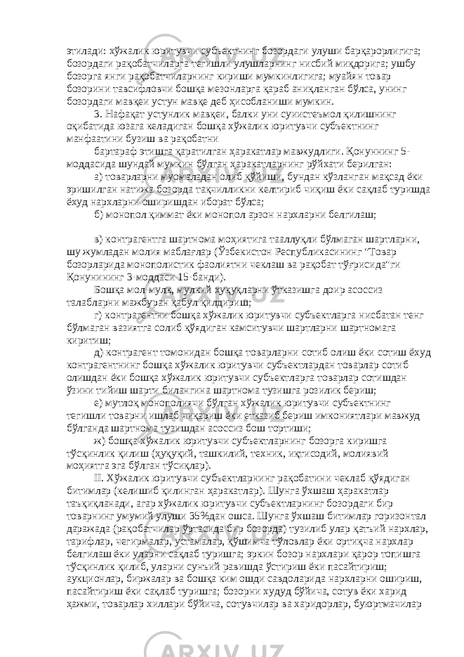 этилади: хўжалик юритувчи субъектнинг бозордаги улуши барқарорлигига; бозордаги рақобатчиларга тегишли улушларнинг нисбий миқдорига; ушбу бозорга янги рақобатчиларнинг кириши мумкинлигига; муайян товар бозорини тавсифловчи бошқа мезонларга қараб аниқланган бўлса, унинг бозордаги мавқеи устун мавқе деб ҳисобланиши мумкин. 3. Нафақат устунлик мавқеи, балки уни суиистеъмол қилишнинг оқибатида юзага келадиган бошқа хўжалик юритувчи субъектнинг манфаатини бузиш ва рақобатни бартараф этишга қаратилган ҳаракатлар мавжудлиги. Қонуннинг 5- моддасида шундай мумкин бўлган ҳаракатларнинг рўйхати берилган: а) товарларни муомаладан олиб қўйиши, бундан кўзланган мақсад ёки эришилган натижа бозорда тақчилликни келтириб чиқиш ёки сақлаб туришда ёхуд нархларни оширишдан иборат бўлса; б) монопол қиммат ёки монопол арзон нархларни белгилаш; в) контрагентга шартнома моҳиятига тааллуқли бўлмаган шартларни, шу жумладан молия маблағлар (Ўзбекистон Республикасининг &#34;Товар бозорларида монополистик фаолиятни чеклаш ва рақобат тўғрисида&#34;ги Қонунининг 3-моддаси 15-банди). Бошқа мол-мулк, мулкий ҳуқуқларни ўтказишга доир асоссиз талабларни мажбуран қабул қилдириш; г) контрагентни бошқа хўжалик юритувчи субъектларга нисбатан тенг бўлмаган вазиятга солиб қўядиган камситувчи шартларни шартномага киритиш; д) контрагент томонидан бошқа товарларни сотиб олиш ёки сотиш ёхуд контрагентнинг бошқа хўжалик юритувчи субъектлардан товарлар сотиб олишдан ёки бошқа хўжалик юритувчи субъектларга товарлар сотишдан ўзини тийиш шарти билангина шартнома тузишга розилик бериш; е) мутлоқ монополиячи бўлган хўжалик юритувчи субъектнинг тегишли товарни ишлаб чиқариш ёки етказиб бериш имкониятлари мавжуд бўлганда шартнома тузишдан асоссиз бош тортиши; ж) бошқа хўжалик юритувчи субъектларнинг бозорга киришга тўсқинлик қилиш (ҳуқуқий, ташкилий, техник, иқтисодий, молиявий моҳиятга эга бўлган тўсиқлар). II. Хўжалик юритувчи субъектларнинг рақобатини чеклаб қўядиган битимлар (келишиб қилинган ҳаракатлар). Шунга ўхшаш ҳаракатлар таъқиқланади, агар хўжалик юритувчи субъектларнинг бозордаги бир товарнинг умумий улуши 35%дан ошса. Шунга ўхшаш битимлар горизонтал даражада (рақобатчилар ўртасида бир бозорда) тузилиб улар қатъий нархлар, тарифлар, чегирмалар, устамалар, қўшимча тўловлар ёки ортиқча нархлар белгилаш ёки уларни сақлаб туришга; эркин бозор нархлари қарор топишга тўсқинлик қилиб, уларни сунъий равишда ўстириш ёки пасайтириш; аукционлар, биржалар ва бошқа ким ошди савдоларида нархларни ошириш, пасайтириш ёки сақлаб туришга; бозорни худуд бўйича, сотув ёки харид ҳажми, товарлар хиллари бўйича, сотувчилар ва харидорлар, буюртмачилар 