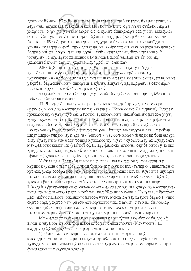 доираси бўйича бўлиб олишга ва бошқаларга олиб келади, бундан ташқари, вертикал даражада (рақобатлашмаётган хўжалик юритувчи субъектлар ва уларнинг бири устунлик мавқеига эга бўлиб бошқалари эса унинг маҳсулот етказиб берувчиси ёки харидори бўлган тақдирда) улар ўртасида тузилган битимлар бўлиб, улар харидорлар худудини ёки доирасини чеклайдиган; ўзидан ҳаридор сотиб олган товарларни қайта сотиш учун нархга чеклашлар белгилайдиган; хўжалик юритувчи субъектларга рақобатчилар ишлаб чиқарган товарларни сотишни ман этишга олиб келадиган битимлар (келишиб қилинадиган ҳаракатлар) деб тан олинади. Айтиб ўтиш керакки, шунга ўхшаш битимлар қонуний деб ҳисобланиши мумкин, башарти хўжалик юритувчи субъектлар ўз ҳаракатларининг бозорда савдо қилиш шароитларини яхшилашга, товарнинг рақобат бардошлигини оширишга кўмаклашувчи, ҳаридорларга сезиларли наф келтирувчи ижобий самараси кўриб чиқилаётган товар бозори учун салбий оқибатлардан ортиқ бўлишни исботлаб бера олмасалар. III. Давлат бошқаруви органлари ва маҳаллий давлат ҳокимияти органларининг ҳужжатлари ва ҳаракатлари (Қонуннинг 7-моддаси). Уларга хўжалик юритувчи субъектларнинг эркинлигини чеклайдиган (мисол учун, қонун ҳужжатларида белгиланган ҳоллардаан ташқари, бирон-бир фаолият соҳасида айрим фаолият турларини амалга ошириш); айрим хўжалик юритувчи субъектларнинг фаолияти учун бошқа камситувчи ёки имтиёзли шарт-шароитларни яратадиган (мисол учун, солиқ имтиёзлари ва бошқалар), агар буларнинг ҳаммаси бошқа хўжалик юритувчи субъектлар ва фуқаролар манфаатини камситса (табиий офатлар, фалокатларнинг оқибатини тугатиш ҳамда касалликлар тарқалиб кетишининг олдини олиш мақсадида қилинган бўлмаса) ҳужжатларни қабул қилиш ёки ҳаракат қилиш тақиқланади. Ўзбекистон Республикасининг қонун ҳужжатларида монополияга қарши курашни тартибга солиш бир неча ҳуқуқий воситаларни (шаклларни) кўзлаб, улар бозорда соғлом рақобатни таъминлаши керак. Кўпинча шундай шакл сифатида монополияга қарши давлат органининг кўрсатмаси бўлиб, ҳамма хўжалик юритувчи субъектлар томонидан ижро этилиши шарт. Шундай кўрсатмаларнинг мазмуни монополияга қарши қонун ҳужжатларига риоя этмаслик моҳиятига қараб ҳар хил бўлиши мумкин. Хусусан, кўрсатма дастлабки ҳолатни тиклашни (мисол учун, монопол нархларни барпо этиши оқибатида, рақобатини ривожлантиришни чеклайдиган ҳар хил битимлар тузиш оқибатида), монополияга қарши қонун ҳужжатларига хилоф шартномаларни бекор қилиш ёки ўзгартиришни талаб этиши мумкин. Монополистик фаолиятни чеклаш ва инсофсиз рақобатни бартараф этишга қаратилган яна бир шакл ахборот олиш ҳуқуқи (Қонуннинг 11- моддаси) бўлиб, қуйидаги тарзда амалга оширилади: 1) Монополияга қарши давлат органининг ходимлари ўз мажбуриятларини бажариш мақсадида хўжалик юритувчи субъектнинг худудига кириш ҳамда сўров асосида зарур ҳужжатлар ва маълумотлардан фойдаланиш ҳуқуқига эгадир. 