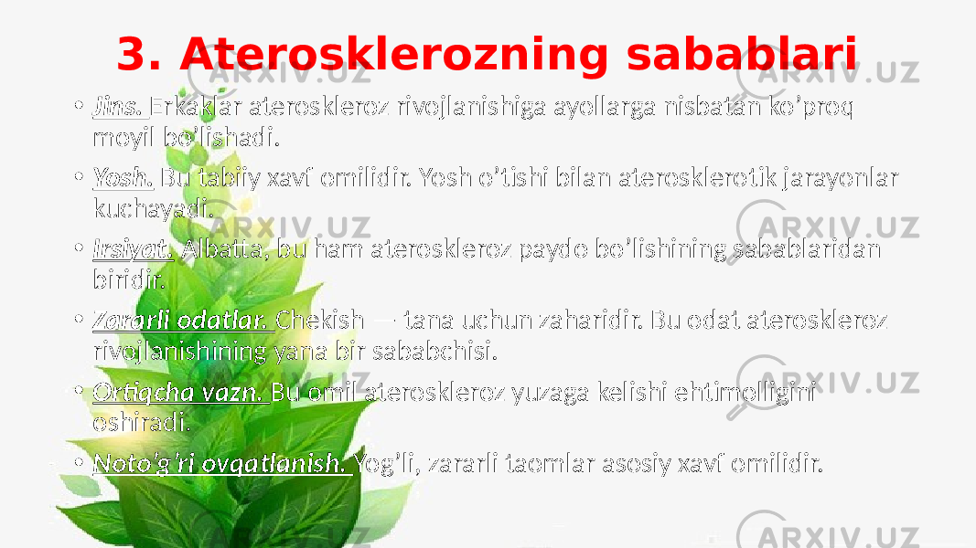 3. Aterosklerozning sabablari • Jins. Erkaklar ateroskleroz rivojlanishiga ayollarga nisbatan ko’proq moyil bo’lishadi. • Yosh. Bu tabiiy xavf omilidir. Yosh o’tishi bilan aterosklerotik jarayonlar kuchayadi. • Irsiyat. Albatta, bu ham ateroskleroz paydo bo’lishining sabablaridan biridir. • Zararli odatlar. Chekish — tana uchun zaharidir. Bu odat ateroskleroz rivojlanishining yana bir sababchisi. • Ortiqcha vazn. Bu omil ateroskleroz yuzaga kelishi ehtimolligini oshiradi. • Noto’g’ri ovqatlanish. Yog’li, zararli taomlar asosiy xavf omilidir. 