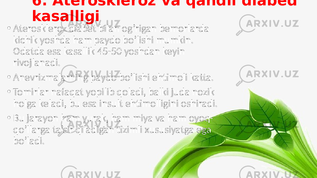 6. Ateroskleroz va qandli diabed kasalligi • Ateroskleroz diabet bilan og’rigan bemorlarda kichik yoshda ham paydo bo’lishi mumkin. Odatda esa kasallik 45-50 yoshdan keyin rivojlanadi. • Anevrizmalarning paydo bo’lishi ehtimoli katta. • Tomirlar nafaqat yopilib qoladi, balki juda nozik holga keladi, bu esa insult ehtimolligini oshiradi. • Bu jarayon ham yurak, ham miya va ham oyoq- qo’llarga ta’sir qiladigan tizimli xususiyatga ega bo’ladi. 