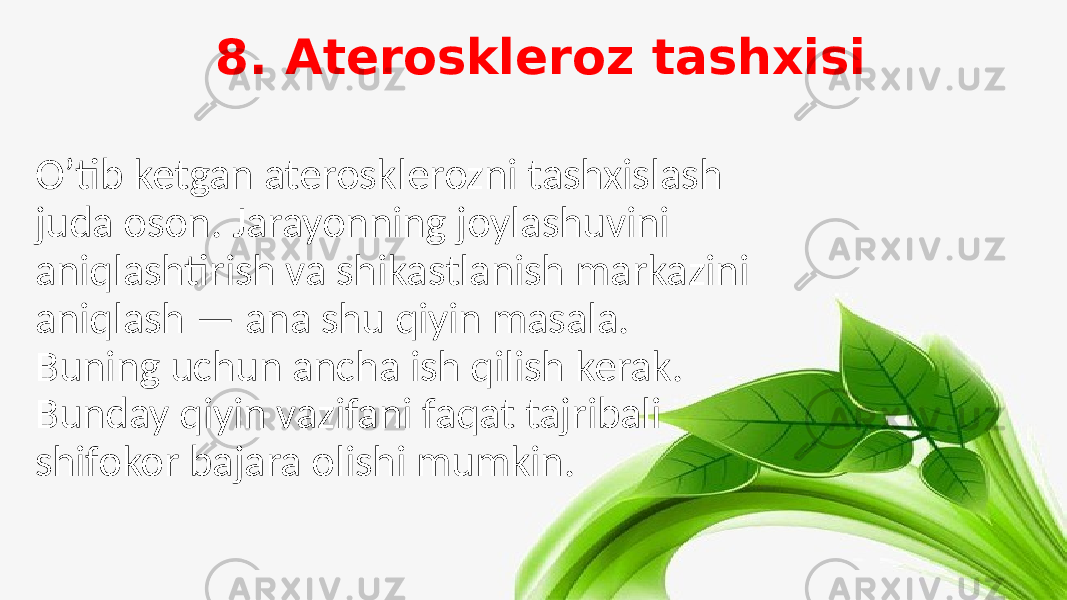 8. Ateroskleroz tashxisi O’tib ketgan aterosklerozni tashxislash juda oson. Jarayonning joylashuvini aniqlashtirish va shikastlanish markazini aniqlash — ana shu qiyin masala. Buning uchun ancha ish qilish kerak. Bunday qiyin vazifani faqat tajribali shifokor bajara olishi mumkin. 