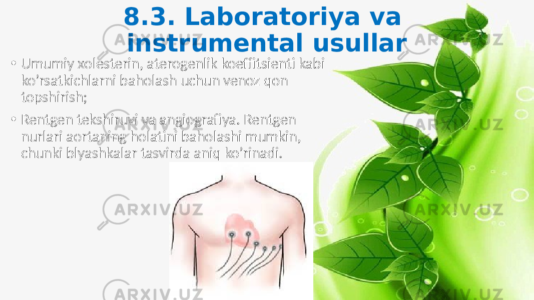 8.3. Laboratoriya va instrumental usullar • Umumiy xolesterin, aterogenlik koeffitsienti kabi ko’rsatkichlarni baholash uchun venoz qon topshirish; • Rentgen tekshiruvi va angiografiya. Rentgen nurlari aortaning holatini baholashi mumkin, chunki blyashkalar tasvirda aniq ko’rinadi. 