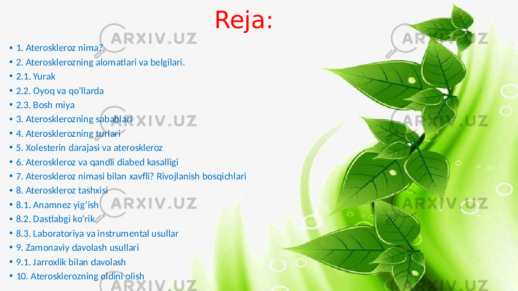 Reja: • 1. Ateroskleroz nima? • 2. Aterosklerozning alomatlari va belgilari. • 2.1. Yurak • 2.2. Oyoq va qo’llarda • 2.3. Bosh miya • 3. Aterosklerozning sabablari • 4. Aterosklerozning turlari • 5. Xolesterin darajasi va ateroskleroz • 6. Ateroskleroz va qandli diabed kasalligi • 7. Ateroskleroz nimasi bilan xavfli? Rivojlanish bosqichlari • 8. Ateroskleroz tashxisi • 8.1. Anamnez yig’ish • 8.2. Dastlabgi ko’rik • 8.3. Laboratoriya va instrumental usullar • 9. Zamonaviy davolash usullari • 9.1. Jarroxlik bilan davolash • 10. Aterosklerozning oldini olish 