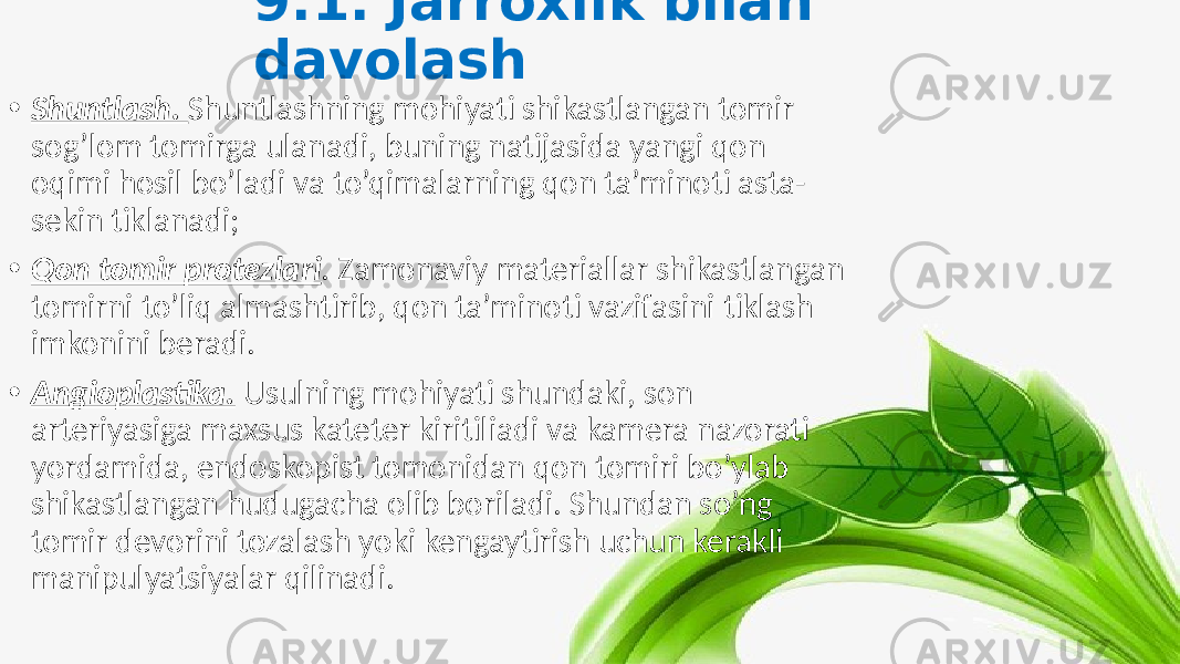 9.1. Jarroxlik bilan davolash • Shuntlash. Shuntlashning mohiyati shikastlangan tomir sog’lom tomirga ulanadi, buning natijasida yangi qon oqimi hosil bo’ladi va to’qimalarning qon ta’minoti asta- sekin tiklanadi; • Qon tomir protezlari . Zamonaviy materiallar shikastlangan tomirni to’liq almashtirib, qon ta’minoti vazifasini tiklash imkonini beradi. • Angioplastika. Usulning mohiyati shundaki, son arteriyasiga maxsus kateter kiritiliadi va kamera nazorati yordamida, endoskopist tomonidan qon tomiri bo’ylab shikastlangan hudugacha olib boriladi. Shundan so’ng tomir devorini tozalash yoki kengaytirish uchun kerakli manipulyatsiyalar qilinadi. 