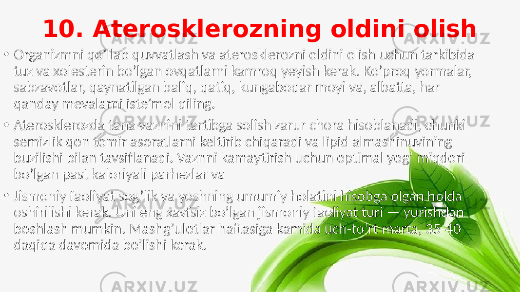 10. Aterosklerozning oldini olish • Organizmni qo’llab quvvatlash va aterosklerozni oldini olish uchun tarkibida tuz va xolesterin bo’lgan ovqatlarni kamroq yeyish kerak. Ko’proq yormalar, sabzavotlar, qaynatilgan baliq, qatiq, kungaboqar moyi va, albatta, har qanday mevalarni iste’mol qiling. • Aterosklerozda tana vaznini tartibga solish zarur chora hisoblanadi, chunki semizlik qon tomir asoratlarni keltirib chiqaradi va lipid almashinuvining buzilishi bilan tavsiflanadi. Vaznni kamaytirish uchun optimal yog’ miqdori bo’lgan past kaloriyali parhezlar va • Jismoniy faoliyat sog’lik va yoshning umumiy holatini hisobga olgan holda oshirilishi kerak. Uni eng xavfsiz bo’lgan jismoniy faoliyat turi — yurishdan boshlash mumkin. Mashg’ulotlar haftasiga kamida uch-to’rt marta, 35-40 daqiqa davomida bo’lishi kerak. 